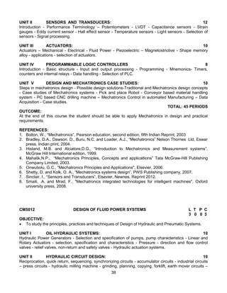 38
UNIT II SENSORS AND TRANSDUCERS: 12
Introduction - Performance Terminology – Potentiometers - LVDT - Capacitance sensors - Strain
gauges - Eddy current sensor - Hall effect sensor - Temperature sensors - Light sensors - Selection of
sensors - Signal processing.
UNIT III ACTUATORS: 10
Actuators – Mechanical - Electrical - Fluid Power - Piezoelectric – Magnetostrictive - Shape memory
alloy - applications - selection of actuators.
UNIT IV PROGRAMMABLE LOGIC CONTROLLERS 8
Introduction - Basic structure - Input and output processing - Programming - Mnemonics- Timers,
counters and internal relays - Data handling - Selection of PLC.
UNIT V DESIGN AND MECHATRONICS CASE STUDIES: 10
Steps in mechatronics design - Possible design solutions-Traditional and Mechatronics design concepts
- Case studies of Mechatronics systems - Pick and place Robot - Conveyor based material handling
system - PC based CNC drilling machine – Mechatronics Control in automated Manufacturing – Data
Acquisition - Case studies.
TOTAL: 45 PERIODS
OUTCOME:
At the end of this course the student should be able to apply Mechatronics in design and practical
requirements.
REFERENCES:
1. Bolton, W., “Mechatronics”, Pearson education, second edition, fifth Indian Reprint, 2003
2. Bradley, D.A., Dawson. D., Buru, N.C. and Loader, A.J., “Mechatronics” Nelson Thornes Ltd, Eswar
press, Indian print, 2004.
3. Histand, M.B. and Alciatore,D.G., “Introduction to Mechatronics and Measurement systems”,
McGraw Hill International edition, 1999.
4. Mahalik,N.P., “Mechatronics Principles, Concepts and applicatlions” Tata McGraw-Hill Publishing
Company Limited, 2003.
5. Onwubolu, G.C., "Mechatronics Principles and Applications", Elsevier, 2006.
6. Shetty, D. and Kolk, O. A., “Mechatronics systems design”, PWS Publishing company, 2007.
7. Sinclair, I., “Sensors and Transducers”, Elsevier, Newnes, Reprint 2012.
8. Smaili, .A. and Mrad, F., "Mechatronics integrated technologies for intelligent machines", Oxford
university press, 2008.
CM5012 DESIGN OF FLUID POWER SYSTEMS L T P C
3 0 0 3
OBJECTIVE:
 To study the principles, practices and techniques of Design of Hydraulic and Pneumatic Systems.
UNIT I OIL HYDRAULIC SYSTEMS: 10
Hydraulic Power Generators - Selection and specification of pumps, pump characteristics - Linear and
Rotary Actuators - selection, specification and characteristics - Pressure - direction and flow control
valves - relief valves, non-return and safety valves - Hydraulic actuation systems.
UNIT II HYDRAULIC CIRCUIT DESIGN: 10
Reciprocation, quick return, sequencing, synchronizing circuits - accumulator circuits - industrial circuits
– press circuits - hydraulic milling machine - grinding, planning, copying, forklift, earth mover circuits –
 