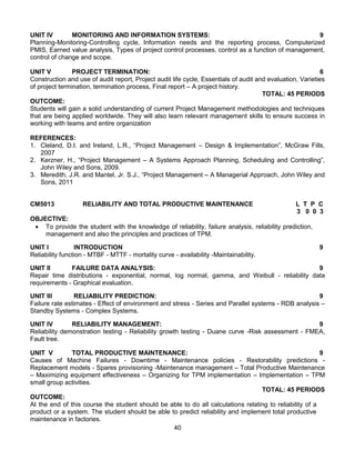 40
UNIT IV MONITORING AND INFORMATION SYSTEMS: 9
Planning-Monitoring-Controlling cycle, Information needs and the reporting process, Computerized
PMIS, Earned value analysis, Types of project control processes, control as a function of management,
control of change and scope.
UNIT V PROJECT TERMINATION: 6
Construction and use of audit report, Project audit life cycle, Essentials of audit and evaluation, Varieties
of project termination, termination process, Final report – A project history.
TOTAL: 45 PERIODS
OUTCOME:
Students will gain a solid understanding of current Project Management methodologies and techniques
that are being applied worldwide. They will also learn relevant management skills to ensure success in
working with teams and entire organization
REFERENCES:
1. Cleland, D.I. and Ireland, L.R., “Project Management – Design & Implementation”, McGraw Fills,
2007
2. Kerzner, H., “Project Management – A Systems Approach Planning, Scheduling and Controlling”,
John Wiley and Sons, 2009.
3. Meredith, J.R. and Mantel, Jr. S.J., “Project Management – A Managerial Approach, John Wiley and
Sons, 2011
CM5013 RELIABILITY AND TOTAL PRODUCTIVE MAINTENANCE L T P C
3 0 0 3
OBJECTIVE:
 To provide the student with the knowledge of reliability, failure analysis, reliability prediction,
management and also the principles and practices of TPM.
UNIT I INTRODUCTION 9
Reliability function - MTBF - MTTF - mortality curve - availability -Maintainability.
UNIT II FAILURE DATA ANALYSIS: 9
Repair time distributions - exponential, normal, log normal, gamma, and Weibull - reliability data
requirements - Graphical evaluation.
UNIT III RELIABILITY PREDICTION: 9
Failure rate estimates - Effect of environment and stress - Series and Parallel systems - RDB analysis –
Standby Systems - Complex Systems.
UNIT IV RELIABILITY MANAGEMENT: 9
Reliability demonstration testing - Reliability growth testing - Duane curve -Risk assessment - FMEA,
Fault tree.
UNIT V TOTAL PRODUCTIVE MAINTENANCE: 9
Causes of Machine Failures - Downtime - Maintenance policies - Restorability predictions -
Replacement models - Spares provisioning -Maintenance management – Total Productive Maintenance
– Maximizing equipment effectiveness – Organizing for TPM implementation – Implementation – TPM
small group activities.
TOTAL: 45 PERIODS
OUTCOME:
At the end of this course the student should be able to do all calculations relating to reliability of a
product or a system. The student should be able to predict reliability and implement total productive
maintenance in factories.
 