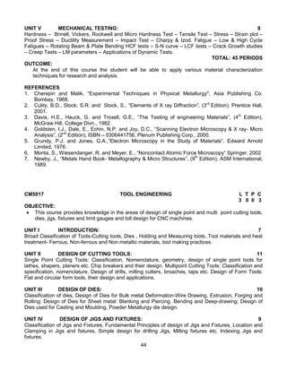 44
UNIT V MECHANICAL TESTING: 9
Hardness – Brinell, Vickers, Rockwell and Micro Hardness Test – Tensile Test – Stress – Strain plot –
Proof Stress – Ductility Measurement – Impact Test – Charpy & Izod. Fatigue – Low & High Cycle
Fatigues – Rotating Beam & Plate Bending HCF tests – S-N curve – LCF tests – Crack Growth studies
– Creep Tests – LM parameters – Applications of Dynamic Tests.
TOTAL: 45 PERIODS
OUTCOME:
At the end of this course the student will be able to apply various material characterization
techniques for research and analysis.
REFERENCES
1. Cherepin and Malik, “Experimental Techniques in Physical Metallurgy", Asia Publishing Co.
Bombay, 1968.
2. Culity, B.D., Stock, S.R. and Stock, S., “Elements of X ray Diffraction”, (3rd
Edition). Prentice Hall,
2001.
3. Davis, H.E., Hauck, G. and Troxell, G.E., “The Testing of engineering Materials”, (4th
Edition),
McGraw Hill, College Divn., 1982.
4. Goldsten, I.J., Dale, E., Echin, N.P. and Joy, D.C., “Scanning Electron Microscopy & X ray- Micro
Analysis”, (2nd
Edition), ISBN – 0306441756, Plenum Publishing Corp., 2000.
5. Grundy, P.J. and Jones, G.A.,”Electron Microscopy in the Study of Materials”, Edward Arnold
Limited, 1976.
6. Morita, S., Wiesendanger, R. and Meyer, E., “Noncontact Atomic Force Microscopy” Springer, 2002
7. Newby, J., “Metals Hand Book- Metallography & Micro Structures”, (9th
Edition), ASM International,
1989.
CM5017 TOOL ENGINEERING L T P C
3 0 0 3
OBJECTIVE:
 This course provides knowledge in the areas of design of single point and multi point cutting tools,
dies, jigs, fixtures and limit gauges and toll design for CNC machines.
UNIT I INTRODUCTION: 7
Broad Classification of Tools-Cutting tools, Dies , Holding and Measuring tools, Tool materials and heat
treatment- Ferrous, Non-ferrous and Non metallic materials, tool making practices.
UNIT II DESIGN OF CUTTING TOOLS: 11
Single Point Cutting Tools: Classification, Nomenclature, geometry, design of single point tools for
lathes, shapers, planers etc. Chip breakers and their design. Multipoint Cutting Tools: Classification and
specification, nomenclature, Design of drills, milling cutters, broaches, taps etc. Design of Form Tools:
Flat and circular form tools, their design and applications.
UNIT III DESIGN OF DIES: 10
Classification of dies, Design of Dies for Bulk metal Deformation-Wire Drawing, Extrusion, Forging and
Rolling; Design of Dies for Sheet metal: Blanking and Piercing, Bending and Deep-drawing; Design of
Dies used for Casting and Moulding, Powder Metallurgy die design.
UNIT IV DESIGN OF JIGS AND FIXTURES: 9
Classification of Jigs and Fixtures, Fundamental Principles of design of Jigs and Fixtures, Location and
Clamping in Jigs and fixtures, Simple design for drilling Jigs, Milling fixtures etc. Indexing Jigs and
fixtures.
 