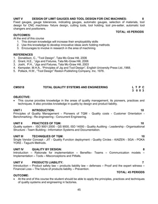 45
UNIT V DESIGN OF LIMIT GAUGES AND TOOL DESIGN FOR CNC MACHINES: 8
Fixed gauges, gauge tolerances, indicating gauges, automatic gauges, selection of materials, tool
design for CNC machines- fixture design, cutting tools, tool holding, tool pre-setter, automatic tool
changers and positioners.
TOTAL: 45 PERIODS
OUTCOMES:
At the end of this course
1. This domain knowledge will increase their employability skills
2. Use this knowledge to develop innovative ideas work holding methods
3. Encourages to involve in research in the area of machining
REFERENCES
1. Donaldson, C., “Tool Design”, Tata Mc-Graw Hill, 2006
2. Grant, H,E., “Jigs and Fixtures, Tata Mc-Graw Hill, 2006
3. Joshi, P.H., “Jigs and Fixtures, Tata Mc-Graw Hill, 2003
4. Kempster, M.H.A., “Principles of Jig and Tool Design”, English University Press Ltd.,1968.
5. Pollack, H.W., “Tool Design” Reston Publishing Company, Inc. 1976.
CM5018 TOTAL QUALITY SYSTEMS AND ENGINEERING L T P C
3 0 0 3
OBJECTIVE:
 This course provides knowledge in the areas of quality management, its pioneers, practices and
techniques. It also provides knowledge in quality by design and product liability.
UNIT I INTRODUCTION: 10
Principles of Quality Management - Pioneers of TQM - Quality costs - Customer Orientation -
Benchmarking - Re-engineering - Concurrent Engineering.
UNIT II PRACTICES OF TQM: 10
Quality system - ISO 9001:2000 - QS 9000, ISO 14000 - Quality Auditing - Leadership - Organisational
Structure - Team Building - Information Systems and Documentation.
UNIT III TECHNIQUES OF TQM: 10
Single Vendor Concept - JIT - Quality Function deployment - Quality Circles - KAIZEN - SGA - POKA
YOKE - Taguchi Methods.
UNIT IV QUALITY BY DESIGN: 8
Introduction – Rationale for implementation – Benefits– Teams – Communication models –
Implementation – Tools – Misconceptions and Pitfalls.
UNIT V PRODUCTS LIABILITY: 7
Introduction – Product safety law – products liability law – defenses – Proof and the expert witness –
Financial Loss – The future of products liability – Prevention.
TOTAL: 45 PERIODS
OUTCOME:
 At the end of this course the student should be able to apply the principles, practices and techniques
of quality systems and engineering in factories.
 