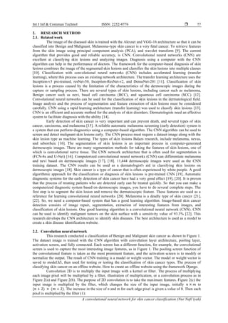 Int J Inf & Commun Technol ISSN: 2252-8776 
A convolutional neural network for skin cancer classification (Nur Nafi’iyah)
77
2. RESEARCH METHOD
2.1. Related work
The image of the diseased skin is trained with the Alexnet and VGG-16 architecture so that it can be
classified into Benign and Malignant. Melanoma-type skin cancer is a very fatal cancer. To retrieve features
from the skin image using principal component analysis (PCA), and wavelet transform [9]. The current
algorithm that provides good and reliable accuracy, is CNN. Convolutional neural networks (CNN) are
excellent at classifying skin lesions and analyzing images. Diagnosis using a computer with the CNN
algorithm can help in the performance of doctors. The framework for the computer-based diagnosis of skin
lesions combines the image of the segmented skin lesions and classifies the skin lesions into multiple classes
[10]. Classification with convolutional neural networks (CNN) includes accelerated learning (transfer
learning), where this process uses an existing network architecture. The transfer learning architecture uses the
Inception-v3 pre-trained, resNet-50, Inception-ResNet-v2, and DenseNet-201 [11]. Classification of skin
lesions is a process caused by the limitation of the characteristics of the dermoscopic images during the
capture or sampling process. There are several types of skin lesions, including cancer such as melanoma,
Benign cancer such as nevi, basal cell carcinoma (BCC), and squamous cell carcinoma (SCC) [12].
Convolutional neural networks can be used for the classification of skin lesions in the dermatological field.
Image analysis and the process of segmentation and feature extraction of skin lesions must be considered
carefully. CNN using a rapid learning architecture (transfer learning) was used to classify skin lesions [13].
CNN is an efficient and accurate method for the analysis of skin disorders. Dermatologists need an effective
system to facilitate diagnosis with the ability [14].
Early detection of skin cancer is very important and can prevent death, and several types of skin
cancer, carcinoma, and melanoma [15]. A reliable automatic melanoma screening (early detection) system is
a system that can perform diagnostics using a computer-based algorithm. The CNN algorithm can be used to
screen and detect malignant skin lesions early. The CNN process must require a dataset image along with the
skin lesion type as machine learning. The types of skin lesions Balazs research, include melanoma, nevus,
and seborrheic [16]. The segmentation of skin lesions is an important process in computer-generated
dermoscopic images. There are many segmentation methods for taking the features of skin lesions, one of
which is convolutional nerve tissue. The CNN network architecture that is often used for segmentation is
(FCN-8s and U-Net) [16]. Computerized convolutional neural networks (CNN) can differentiate melanoma
and nevi based on dermoscopic images [17], [18]. 11,444 dermoscopic images were used as the CNN
training dataset. The CNN results can be used as a dermatologist's aid in classifying skin lesions on
dermoscopic images [18]. Skin cancer is a type of cancer that is often experienced by white people. A good
algorithmic approach for the classification or diagnosis of skin lesions is pre-trained CNN [19]. Automatic
diagnostic systems for the early detection of skin cancer have had a very good effect [19], [20]. It is proven
that the process of treating patients who are detected early can be treated quickly. So that you can make a
computerized diagnostic system based on dermoscopic images, you have to do several complete steps. The
first step is to segment the skin lesion and remove the dermatoscopic feature. These features are used as a
reference for learning convolutional neural networks [20]. Melanoma is a deadly type of skin cancer [21],
[22]. So, we need a computer-based system that has a good learning algorithm. Image-based skin cancer
detection consists of image repair, segmentation, extraction of interesting features from images, and
classification of skin lesions. One good learning algorithm is a convolutional neural network (CNN). CNN
can be used to identify malignant tumors on the skin surface with a sensitivity value of 93.3% [22]. This
research develops the CNN architecture to identify skin diseases. The best architecture is used as a model to
create a skin disease identification website.
2.2. Convolution neural network
This research conducted a classification of Benign and Malignant skin cancer as shown in Figure 1.
The dataset image is trained with the CNN algorithm with convolution layer architecture, pooling layer,
activation screen, and fully connected. Each screen has a different function, for example, the convolutional
screen is used to capture the most interesting image features, as in Figure 1. The pooling screen function of
the convolutional feature is taken as the most prominent feature, and the activation screen is to modify or
normalize the output. The result of CNN training is a model or weight vector. The model or weight vector is
saved to model.h5, then used for testing or testing the classification of skin cancer types. The process of
classifying skin cancer on an offline website. How to create an offline website using the framework Django.
Convolution 2D is to multiply the input image with a kernel or filter. The process of multiplying
each image pixel will be multiplied by a filter, illustration of multiplication, or a convolution process as in
Figure 2(a) and Figure 2(b). The purpose of 2D convolution is to take the maximum features. Figure 2(c) the
input image is multiplied by the filter, which changes the size of the input image, initially 𝑛 × 𝑚 to
(𝑛 + 2) × (𝑚 + 2). The increase in the size of n and m for each edge pixel is given a value of 0. Then each
pixel is multiplied by the filter (1):
 