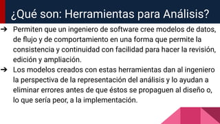 ¿Qué son: Herramientas para Análisis?
➔ Permiten que un ingeniero de software cree modelos de datos,
de ﬂujo y de comportamiento en una forma que permite la
consistencia y continuidad con facilidad para hacer la revisión,
edición y ampliación.
➔ Los modelos creados con estas herramientas dan al ingeniero
la perspectiva de la representación del análisis y lo ayudan a
eliminar errores antes de que éstos se propaguen al diseño o,
lo que sería peor, a la implementación.
 