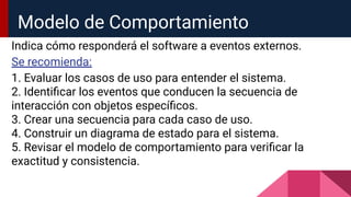 Modelo de Comportamiento
Indica cómo responderá el software a eventos externos.
Se recomienda:
1. Evaluar los casos de uso para entender el sistema.
2. Identiﬁcar los eventos que conducen la secuencia de
interacción con objetos especíﬁcos.
3. Crear una secuencia para cada caso de uso.
4. Construir un diagrama de estado para el sistema.
5. Revisar el modelo de comportamiento para veriﬁcar la
exactitud y consistencia.
 