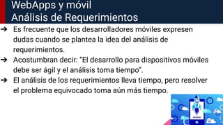 WebApps y móvil
Análisis de Requerimientos
➔ Es frecuente que los desarrolladores móviles expresen
dudas cuando se plantea la idea del análisis de
requerimientos.
➔ Acostumbran decir: “El desarrollo para dispositivos móviles
debe ser ágil y el análisis toma tiempo”.
➔ El análisis de los requerimientos lleva tiempo, pero resolver
el problema equivocado toma aún más tiempo.
 