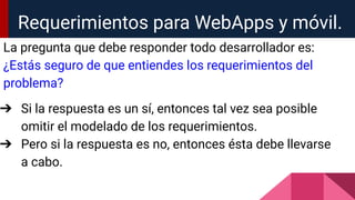 Requerimientos para WebApps y móvil.
La pregunta que debe responder todo desarrollador es:
¿Estás seguro de que entiendes los requerimientos del
problema?
➔ Si la respuesta es un sí, entonces tal vez sea posible
omitir el modelado de los requerimientos.
➔ Pero si la respuesta es no, entonces ésta debe llevarse
a cabo.
 