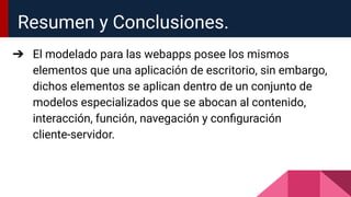 Resumen y Conclusiones.
➔ El modelado para las webapps posee los mismos
elementos que una aplicación de escritorio, sin embargo,
dichos elementos se aplican dentro de un conjunto de
modelos especializados que se abocan al contenido,
interacción, función, navegación y conﬁguración
cliente-servidor.
 