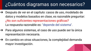 ¿Cuántos diagramas son necesarios?
➔ Después de ver en el capítulo: casos de uso, modelado de
datos y modelos basados en clase, es razonable preguntar:
¿No son suﬁcientes representaciones gráﬁcas?
La respuesta razonable es: "depende del sistema".
➔ Para algunos sistemas, el caso de uso puede ser la única
representación necesaria.
➔ En cambio en otras situaciones, la complejidad demanda
mayor investigación.
 