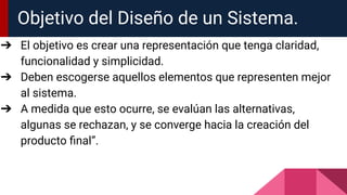 Objetivo del Diseño de un Sistema.
➔ El objetivo es crear una representación que tenga claridad,
funcionalidad y simplicidad.
➔ Deben escogerse aquellos elementos que representen mejor
al sistema.
➔ A medida que esto ocurre, se evalúan las alternativas,
algunas se rechazan, y se converge hacia la creación del
producto ﬁnal”.
 