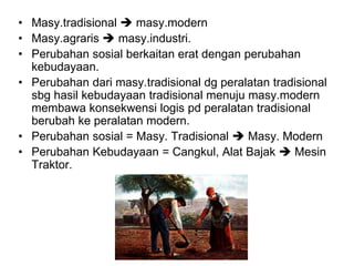 • Masy.tradisional  masy.modern
• Masy.agraris  masy.industri.
• Perubahan sosial berkaitan erat dengan perubahan
kebudayaan.
• Perubahan dari masy.tradisional dg peralatan tradisional
sbg hasil kebudayaan tradisional menuju masy.modern
membawa konsekwensi logis pd peralatan tradisional
berubah ke peralatan modern.
• Perubahan sosial = Masy. Tradisional  Masy. Modern
• Perubahan Kebudayaan = Cangkul, Alat Bajak  Mesin
Traktor.
 