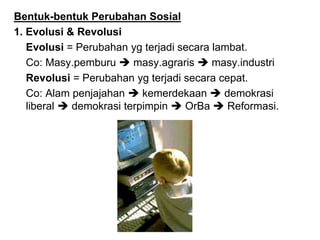Bentuk-bentuk Perubahan Sosial
1. Evolusi & Revolusi
Evolusi = Perubahan yg terjadi secara lambat.
Co: Masy.pemburu  masy.agraris  masy.industri
Revolusi = Perubahan yg terjadi secara cepat.
Co: Alam penjajahan  kemerdekaan  demokrasi
liberal  demokrasi terpimpin  OrBa  Reformasi.
 