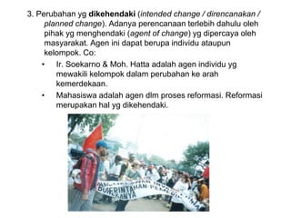 3. Perubahan yg dikehendaki (intended change / direncanakan /
planned change). Adanya perencanaan terlebih dahulu oleh
pihak yg menghendaki (agent of change) yg dipercaya oleh
masyarakat. Agen ini dapat berupa individu ataupun
kelompok. Co:
• Ir. Soekarno & Moh. Hatta adalah agen individu yg
mewakili kelompok dalam perubahan ke arah
kemerdekaan.
• Mahasiswa adalah agen dlm proses reformasi. Reformasi
merupakan hal yg dikehendaki.
 