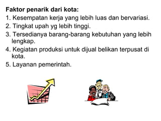 Faktor penarik dari kota:
1. Kesempatan kerja yang lebih luas dan bervariasi.
2. Tingkat upah yg lebih tinggi.
3. Tersedianya barang-barang kebutuhan yang lebih
lengkap.
4. Kegiatan produksi untuk dijual belikan terpusat di
kota.
5. Layanan pemerintah.
 