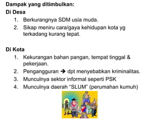 Dampak yang ditimbulkan:
Di Desa
1. Berkurangnya SDM usia muda.
2. Sikap meniru cara/gaya kehidupan kota yg
terkadang kurang tepat.
Di Kota
1. Kekurangan bahan pangan, tempat tinggal &
pekerjaan.
2. Pengangguran  dpt menyebabkan kriminalitas.
3. Munculnya sektor informal seperti PSK
4. Munculnya daerah “SLUM” (perumahan kumuh)
 