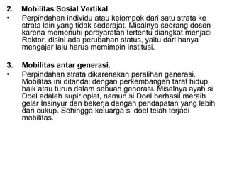 2. Mobilitas Sosial Vertikal
• Perpindahan individu atau kelompok dari satu strata ke
strata lain yang tidak sederajat. Misalnya seorang dosen
karena memenuhi persyaratan tertentu diangkat menjadi
Rektor, disini ada perubahan status, yaitu dari hanya
mengajar lalu harus memimpin institusi.
3. Mobilitas antar generasi.
• Perpindahan strata dikarenakan peralihan generasi.
Mobilitas ini ditandai dengan perkembangan taraf hidup,
baik atau turun dalam sebuah generasi. Misalnya ayah si
Doel adalah supir oplet, namun si Doel berhasil meraih
gelar Insinyur dan bekerja dengan pendapatan yang lebih
dari cukup. Sehingga keluarga si doel telah terjadi
mobilitas.
 