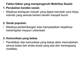Faktor-faktor yang mempengaruhi Mobilitas Sosial:
1. Perubahan kondisi sosial.
• Misalnya kemajuan industri yang dapat merubah cara hidup
individu yang semula bertani beralih menjadi buruh.
2. Gerak populasi.
• Misalnya perkembangan kota menyebabkan terjadinya
transmigrasi maupun urbanisasi.
3. Komunikasi yang bebas
• Pendidikan dan komunikasi yang bebas akan memudarkan
semua batas dari strata sosial yang ada dan merangsang
mobilitas.
 