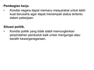 Pembagian kerja.
• Kondisi negara dapat memacu masyarakat untuk lebih
kuat berusaha agar dapat menempati status tertentu
dalam pekerjaan.
Situasi politik.
• Kondisi politik yang tidak stabil memungkinkan
perpindahan penduduk baik untuk mengungsi atau
beralih kewarganegaraan.
 