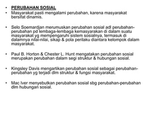 • PERUBAHAN SOSIAL
• Masyarakat pasti mengalami perubahan, karena masyarakat
bersifat dinamis.
• Selo Soemardjan merumuskan perubahan sosial adl perubahan-
perubahan pd lembaga-lembaga kemasyarakan di dalam suatu
masyarakat yg mempengaruhi sistem sosialnya, termasuk di
dalamnya nilai-nilai, sikap & pola perilaku diantara kelompok dalam
masyarakat.
• Paul B. Horton & Chester L. Hunt mengatakan perubahan sosial
merupakan perubahan dalam segi struktur & hubungan sosial.
• Kingsley Davis mengartikan perubahan sosial sebagai perubahan-
perubahan yg terjadi dlm struktur & fungsi masyarakat.
• Mac Iver menyebutkan perubahan sosial sbg perubahan-perubahan
dlm hubungan sosial.
 