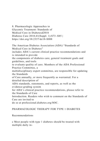 8. Pharmacologic Approaches to
Glycemic Treatment: Standards of
Medical Care in Diabetesd2018
Diabetes Care 2018;41(Suppl. 1):S73–S85 |
https://doi.org/10.2337/dc18-S008
The American Diabetes Association (ADA) “Standards of
Medical Care in Diabetes”
includes ADA’s current clinical practice recommendations and
is intended to provide
the components of diabetes care, general treatment goals and
guidelines, and tools
to evaluate quality of care. Members of the ADA Professional
Practice Committee, a
multidisciplinary expert committee, are responsible for updating
the Standards
of Care annually, or more frequently as warranted. For a
detailed description of
ADA standards, statements, and reports, as well as the
evidence-grading system
for ADA’s clinical practice recommendations, please refer to
the Standards of Care
Introduction. Readers who wish to comment on the Standards of
Care are invited to
do so at professional.diabetes.org/SOC.
PHARMACOLOGIC THERAPY FOR TYPE 1 DIABETES
Recommendations
c Most people with type 1 diabetes should be treated with
multiple daily in-
 