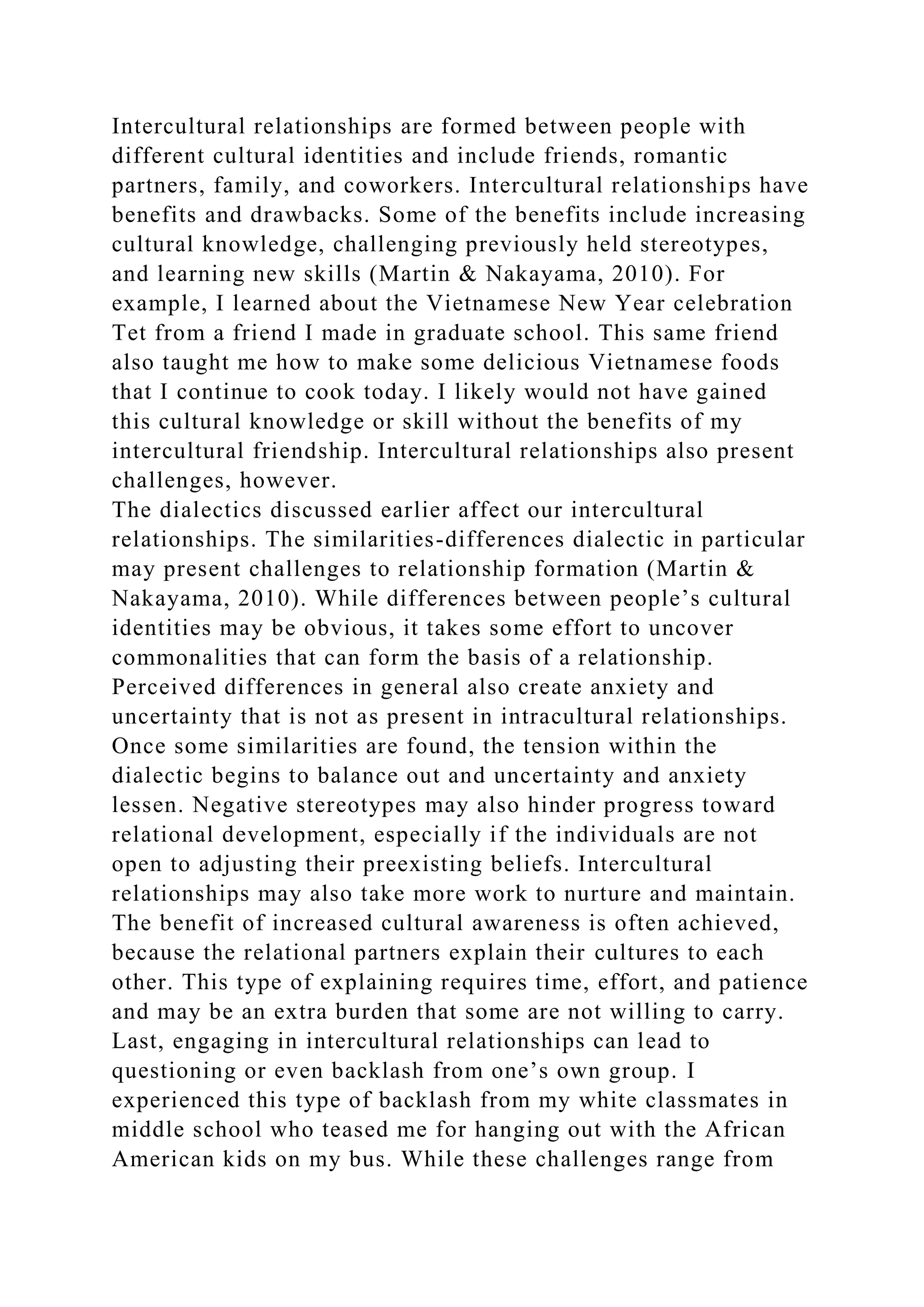 Intercultural relationships are formed between people with
different cultural identities and include friends, romantic
partners, family, and coworkers. Intercultural relationships have
benefits and drawbacks. Some of the benefits include increasing
cultural knowledge, challenging previously held stereotypes,
and learning new skills (Martin & Nakayama, 2010). For
example, I learned about the Vietnamese New Year celebration
Tet from a friend I made in graduate school. This same friend
also taught me how to make some delicious Vietnamese foods
that I continue to cook today. I likely would not have gained
this cultural knowledge or skill without the benefits of my
intercultural friendship. Intercultural relationships also present
challenges, however.
The dialectics discussed earlier affect our intercultural
relationships. The similarities-differences dialectic in particular
may present challenges to relationship formation (Martin &
Nakayama, 2010). While differences between people’s cultural
identities may be obvious, it takes some effort to uncover
commonalities that can form the basis of a relationship.
Perceived differences in general also create anxiety and
uncertainty that is not as present in intracultural relationships.
Once some similarities are found, the tension within the
dialectic begins to balance out and uncertainty and anxiety
lessen. Negative stereotypes may also hinder progress toward
relational development, especially if the individuals are not
open to adjusting their preexisting beliefs. Intercultural
relationships may also take more work to nurture and maintain.
The benefit of increased cultural awareness is often achieved,
because the relational partners explain their cultures to each
other. This type of explaining requires time, effort, and patience
and may be an extra burden that some are not willing to carry.
Last, engaging in intercultural relationships can lead to
questioning or even backlash from one’s own group. I
experienced this type of backlash from my white classmates in
middle school who teased me for hanging out with the African
American kids on my bus. While these challenges range from
 