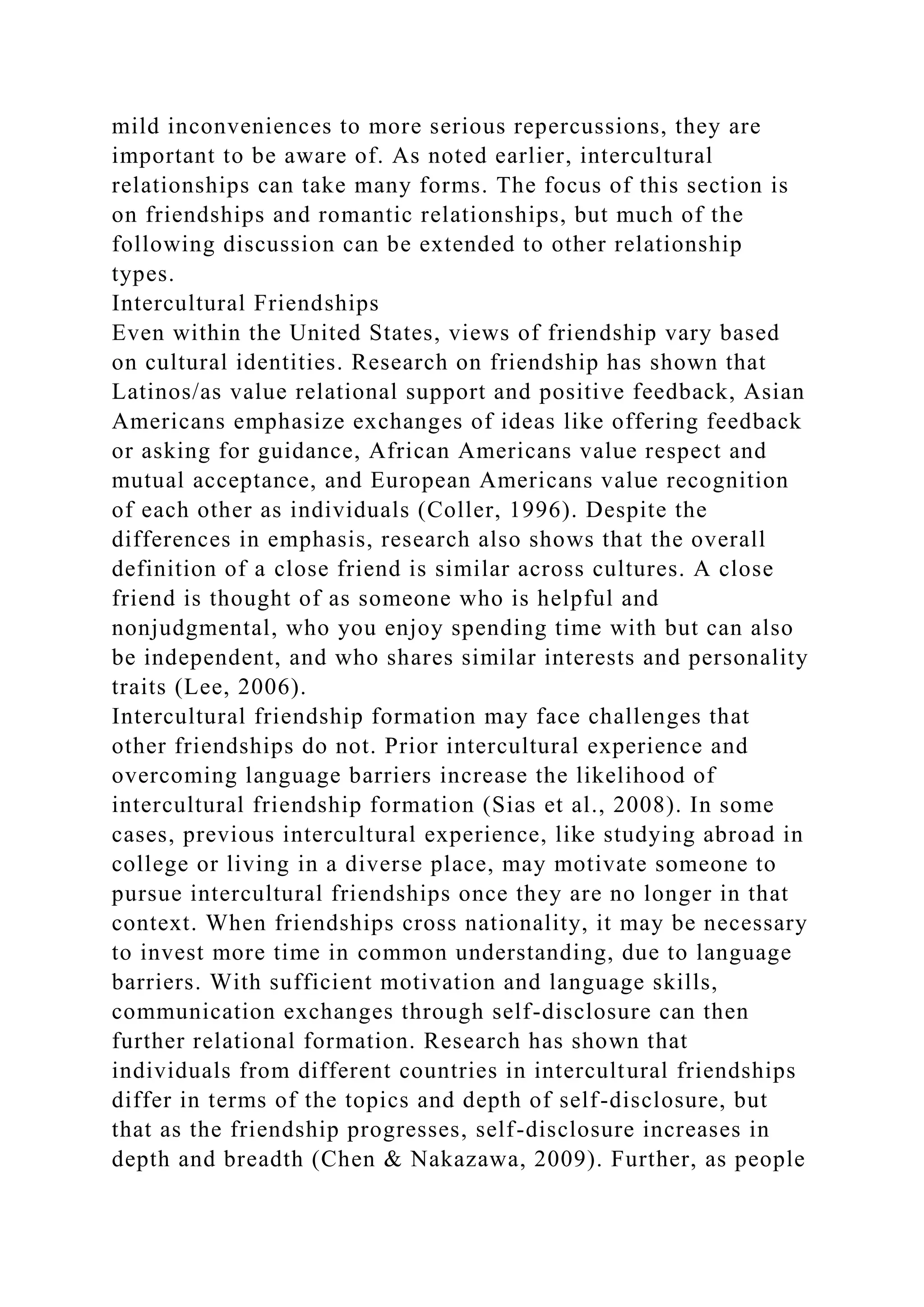 mild inconveniences to more serious repercussions, they are
important to be aware of. As noted earlier, intercultural
relationships can take many forms. The focus of this section is
on friendships and romantic relationships, but much of the
following discussion can be extended to other relationship
types.
Intercultural Friendships
Even within the United States, views of friendship vary based
on cultural identities. Research on friendship has shown that
Latinos/as value relational support and positive feedback, Asian
Americans emphasize exchanges of ideas like offering feedback
or asking for guidance, African Americans value respect and
mutual acceptance, and European Americans value recognition
of each other as individuals (Coller, 1996). Despite the
differences in emphasis, research also shows that the overall
definition of a close friend is similar across cultures. A close
friend is thought of as someone who is helpful and
nonjudgmental, who you enjoy spending time with but can also
be independent, and who shares similar interests and personality
traits (Lee, 2006).
Intercultural friendship formation may face challenges that
other friendships do not. Prior intercultural experience and
overcoming language barriers increase the likelihood of
intercultural friendship formation (Sias et al., 2008). In some
cases, previous intercultural experience, like studying abroad in
college or living in a diverse place, may motivate someone to
pursue intercultural friendships once they are no longer in that
context. When friendships cross nationality, it may be necessary
to invest more time in common understanding, due to language
barriers. With sufficient motivation and language skills,
communication exchanges through self-disclosure can then
further relational formation. Research has shown that
individuals from different countries in intercultural friendships
differ in terms of the topics and depth of self-disclosure, but
that as the friendship progresses, self-disclosure increases in
depth and breadth (Chen & Nakazawa, 2009). Further, as people
 