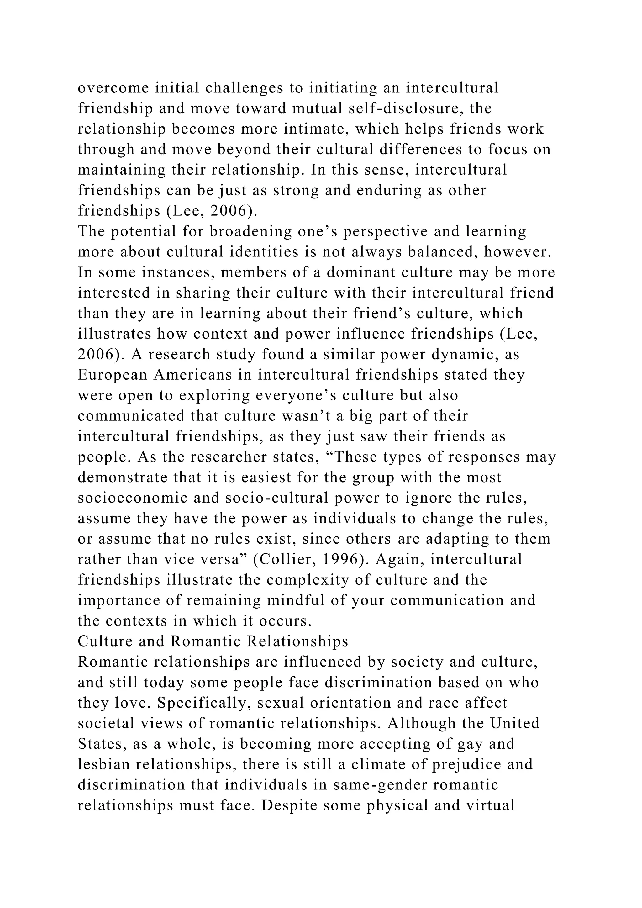 overcome initial challenges to initiating an intercultural
friendship and move toward mutual self-disclosure, the
relationship becomes more intimate, which helps friends work
through and move beyond their cultural differences to focus on
maintaining their relationship. In this sense, intercultural
friendships can be just as strong and enduring as other
friendships (Lee, 2006).
The potential for broadening one’s perspective and learning
more about cultural identities is not always balanced, however.
In some instances, members of a dominant culture may be more
interested in sharing their culture with their intercultural friend
than they are in learning about their friend’s culture, which
illustrates how context and power influence friendships (Lee,
2006). A research study found a similar power dynamic, as
European Americans in intercultural friendships stated they
were open to exploring everyone’s culture but also
communicated that culture wasn’t a big part of their
intercultural friendships, as they just saw their friends as
people. As the researcher states, “These types of responses may
demonstrate that it is easiest for the group with the most
socioeconomic and socio-cultural power to ignore the rules,
assume they have the power as individuals to change the rules,
or assume that no rules exist, since others are adapting to them
rather than vice versa” (Collier, 1996). Again, intercultural
friendships illustrate the complexity of culture and the
importance of remaining mindful of your communication and
the contexts in which it occurs.
Culture and Romantic Relationships
Romantic relationships are influenced by society and culture,
and still today some people face discrimination based on who
they love. Specifically, sexual orientation and race affect
societal views of romantic relationships. Although the United
States, as a whole, is becoming more accepting of gay and
lesbian relationships, there is still a climate of prejudice and
discrimination that individuals in same-gender romantic
relationships must face. Despite some physical and virtual
 
