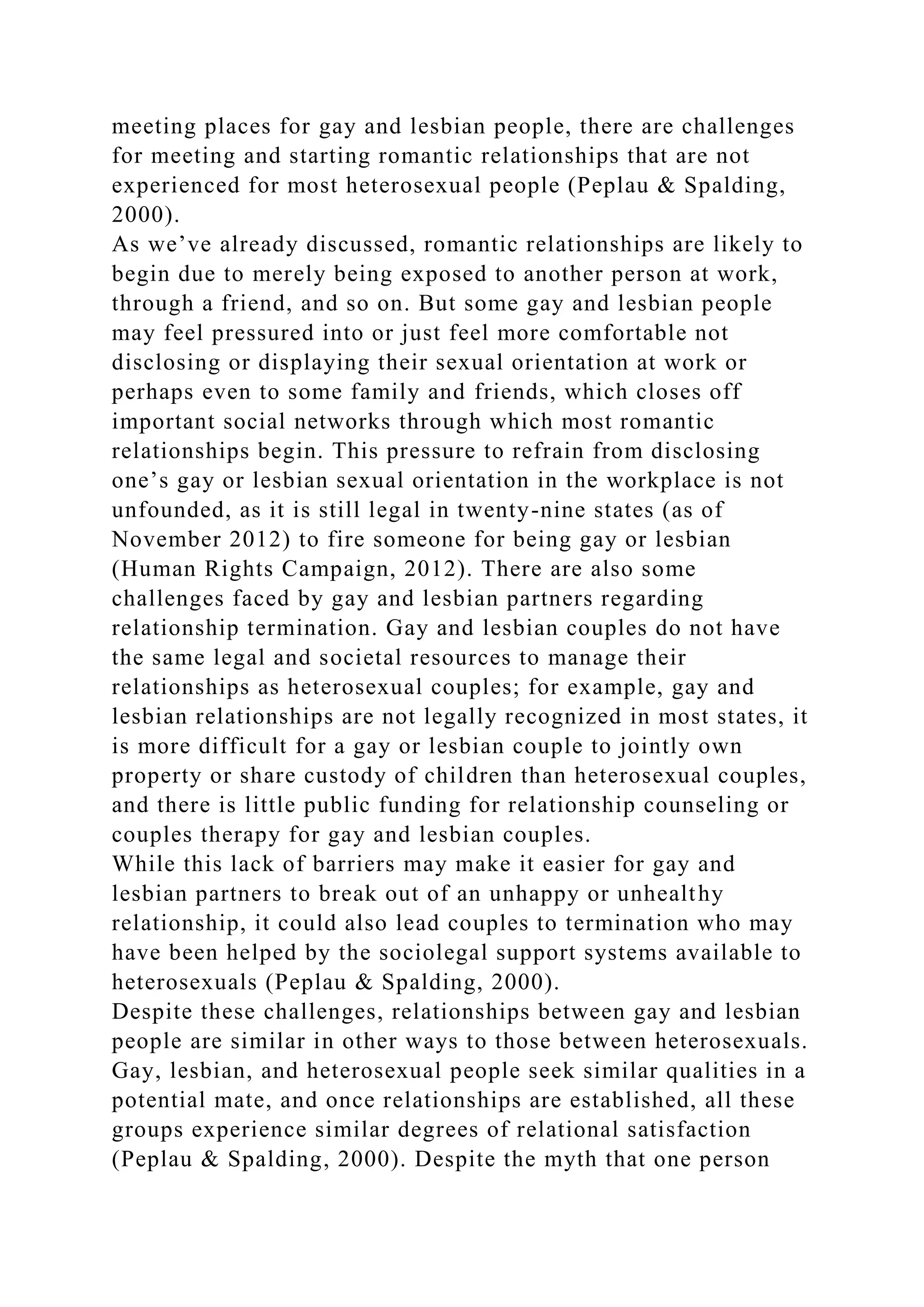 meeting places for gay and lesbian people, there are challenges
for meeting and starting romantic relationships that are not
experienced for most heterosexual people (Peplau & Spalding,
2000).
As we’ve already discussed, romantic relationships are likely to
begin due to merely being exposed to another person at work,
through a friend, and so on. But some gay and lesbian people
may feel pressured into or just feel more comfortable not
disclosing or displaying their sexual orientation at work or
perhaps even to some family and friends, which closes off
important social networks through which most romantic
relationships begin. This pressure to refrain from disclosing
one’s gay or lesbian sexual orientation in the workplace is not
unfounded, as it is still legal in twenty-nine states (as of
November 2012) to fire someone for being gay or lesbian
(Human Rights Campaign, 2012). There are also some
challenges faced by gay and lesbian partners regarding
relationship termination. Gay and lesbian couples do not have
the same legal and societal resources to manage their
relationships as heterosexual couples; for example, gay and
lesbian relationships are not legally recognized in most states, it
is more difficult for a gay or lesbian couple to jointly own
property or share custody of children than heterosexual couples,
and there is little public funding for relationship counseling or
couples therapy for gay and lesbian couples.
While this lack of barriers may make it easier for gay and
lesbian partners to break out of an unhappy or unhealthy
relationship, it could also lead couples to termination who may
have been helped by the sociolegal support systems available to
heterosexuals (Peplau & Spalding, 2000).
Despite these challenges, relationships between gay and lesbian
people are similar in other ways to those between heterosexuals.
Gay, lesbian, and heterosexual people seek similar qualities in a
potential mate, and once relationships are established, all these
groups experience similar degrees of relational satisfaction
(Peplau & Spalding, 2000). Despite the myth that one person
 