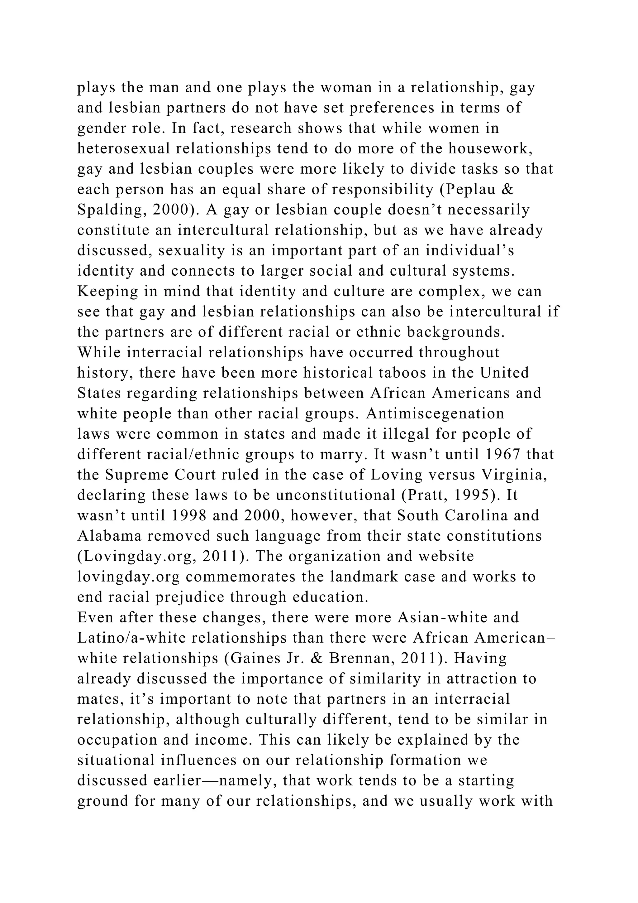 plays the man and one plays the woman in a relationship, gay
and lesbian partners do not have set preferences in terms of
gender role. In fact, research shows that while women in
heterosexual relationships tend to do more of the housework,
gay and lesbian couples were more likely to divide tasks so that
each person has an equal share of responsibility (Peplau &
Spalding, 2000). A gay or lesbian couple doesn’t necessarily
constitute an intercultural relationship, but as we have already
discussed, sexuality is an important part of an individual’s
identity and connects to larger social and cultural systems.
Keeping in mind that identity and culture are complex, we can
see that gay and lesbian relationships can also be intercultural if
the partners are of different racial or ethnic backgrounds.
While interracial relationships have occurred throughout
history, there have been more historical taboos in the United
States regarding relationships between African Americans and
white people than other racial groups. Antimiscegenation
laws were common in states and made it illegal for people of
different racial/ethnic groups to marry. It wasn’t until 1967 that
the Supreme Court ruled in the case of Loving versus Virginia,
declaring these laws to be unconstitutional (Pratt, 1995). It
wasn’t until 1998 and 2000, however, that South Carolina and
Alabama removed such language from their state constitutions
(Lovingday.org, 2011). The organization and website
lovingday.org commemorates the landmark case and works to
end racial prejudice through education.
Even after these changes, there were more Asian-white and
Latino/a-white relationships than there were African American–
white relationships (Gaines Jr. & Brennan, 2011). Having
already discussed the importance of similarity in attraction to
mates, it’s important to note that partners in an interracial
relationship, although culturally different, tend to be similar in
occupation and income. This can likely be explained by the
situational influences on our relationship formation we
discussed earlier—namely, that work tends to be a starting
ground for many of our relationships, and we usually work with
 