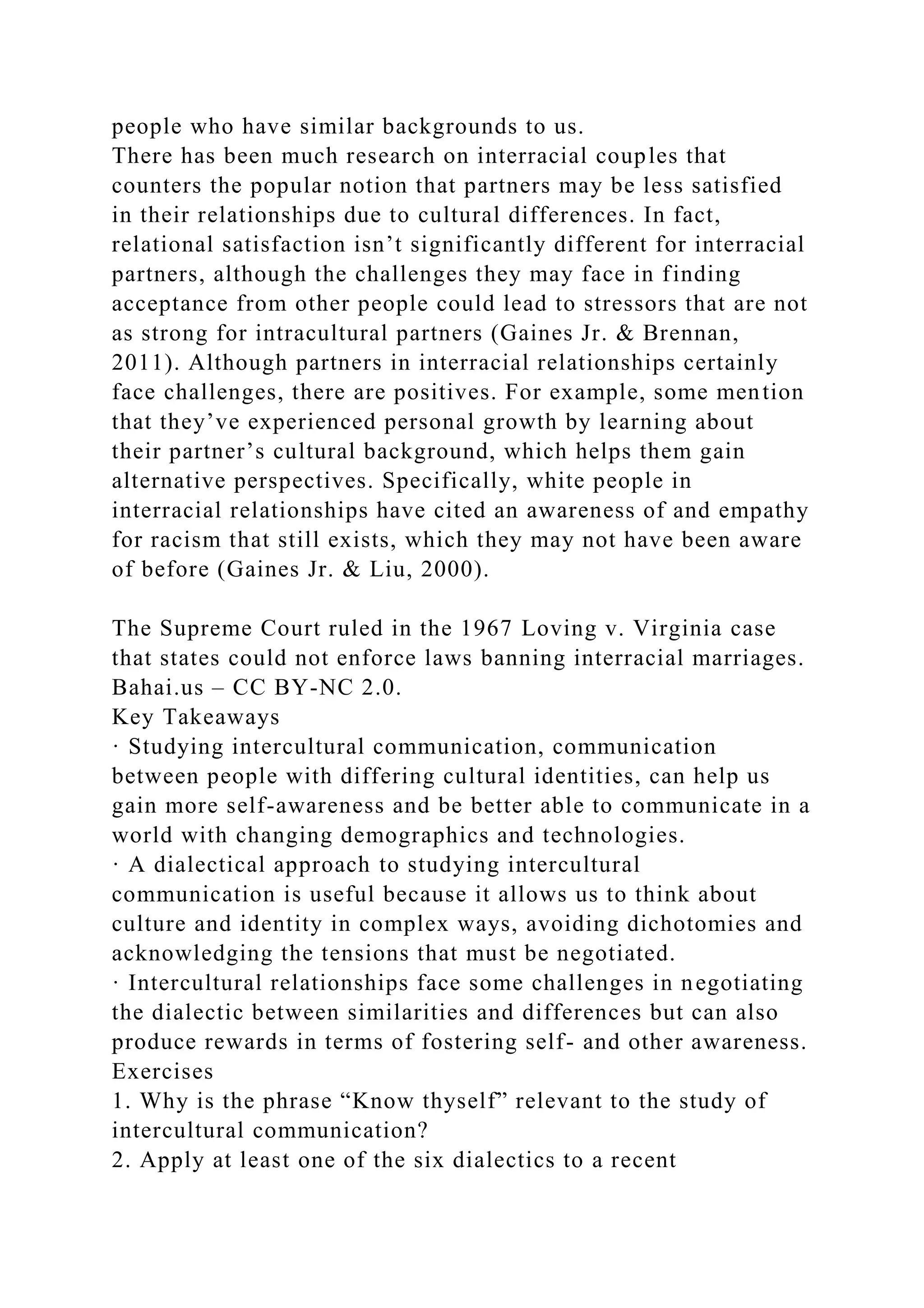 people who have similar backgrounds to us.
There has been much research on interracial couples that
counters the popular notion that partners may be less satisfied
in their relationships due to cultural differences. In fact,
relational satisfaction isn’t significantly different for interracial
partners, although the challenges they may face in finding
acceptance from other people could lead to stressors that are not
as strong for intracultural partners (Gaines Jr. & Brennan,
2011). Although partners in interracial relationships certainly
face challenges, there are positives. For example, some mention
that they’ve experienced personal growth by learning about
their partner’s cultural background, which helps them gain
alternative perspectives. Specifically, white people in
interracial relationships have cited an awareness of and empathy
for racism that still exists, which they may not have been aware
of before (Gaines Jr. & Liu, 2000).
The Supreme Court ruled in the 1967 Loving v. Virginia case
that states could not enforce laws banning interracial marriages.
Bahai.us – CC BY-NC 2.0.
Key Takeaways
· Studying intercultural communication, communication
between people with differing cultural identities, can help us
gain more self-awareness and be better able to communicate in a
world with changing demographics and technologies.
· A dialectical approach to studying intercultural
communication is useful because it allows us to think about
culture and identity in complex ways, avoiding dichotomies and
acknowledging the tensions that must be negotiated.
· Intercultural relationships face some challenges in negotiating
the dialectic between similarities and differences but can also
produce rewards in terms of fostering self- and other awareness.
Exercises
1. Why is the phrase “Know thyself” relevant to the study of
intercultural communication?
2. Apply at least one of the six dialectics to a recent
 