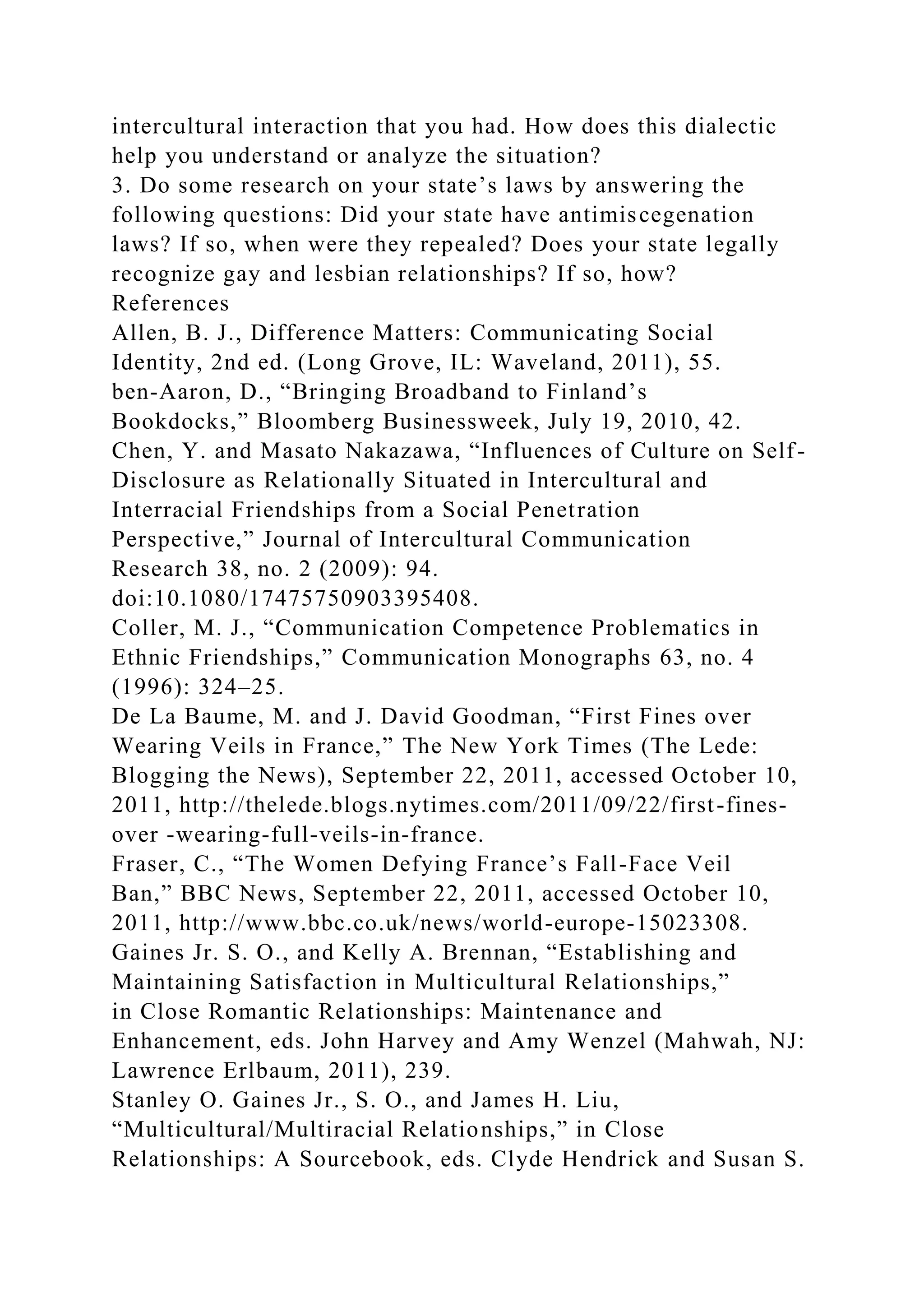 intercultural interaction that you had. How does this dialectic
help you understand or analyze the situation?
3. Do some research on your state’s laws by answering the
following questions: Did your state have antimiscegenation
laws? If so, when were they repealed? Does your state legally
recognize gay and lesbian relationships? If so, how?
References
Allen, B. J., Difference Matters: Communicating Social
Identity, 2nd ed. (Long Grove, IL: Waveland, 2011), 55.
ben-Aaron, D., “Bringing Broadband to Finland’s
Bookdocks,” Bloomberg Businessweek, July 19, 2010, 42.
Chen, Y. and Masato Nakazawa, “Influences of Culture on Self-
Disclosure as Relationally Situated in Intercultural and
Interracial Friendships from a Social Penetration
Perspective,” Journal of Intercultural Communication
Research 38, no. 2 (2009): 94.
doi:10.1080/17475750903395408.
Coller, M. J., “Communication Competence Problematics in
Ethnic Friendships,” Communication Monographs 63, no. 4
(1996): 324–25.
De La Baume, M. and J. David Goodman, “First Fines over
Wearing Veils in France,” The New York Times (The Lede:
Blogging the News), September 22, 2011, accessed October 10,
2011, http://thelede.blogs.nytimes.com/2011/09/22/first-fines-
over -wearing-full-veils-in-france.
Fraser, C., “The Women Defying France’s Fall-Face Veil
Ban,” BBC News, September 22, 2011, accessed October 10,
2011, http://www.bbc.co.uk/news/world-europe-15023308.
Gaines Jr. S. O., and Kelly A. Brennan, “Establishing and
Maintaining Satisfaction in Multicultural Relationships,”
in Close Romantic Relationships: Maintenance and
Enhancement, eds. John Harvey and Amy Wenzel (Mahwah, NJ:
Lawrence Erlbaum, 2011), 239.
Stanley O. Gaines Jr., S. O., and James H. Liu,
“Multicultural/Multiracial Relationships,” in Close
Relationships: A Sourcebook, eds. Clyde Hendrick and Susan S.
 