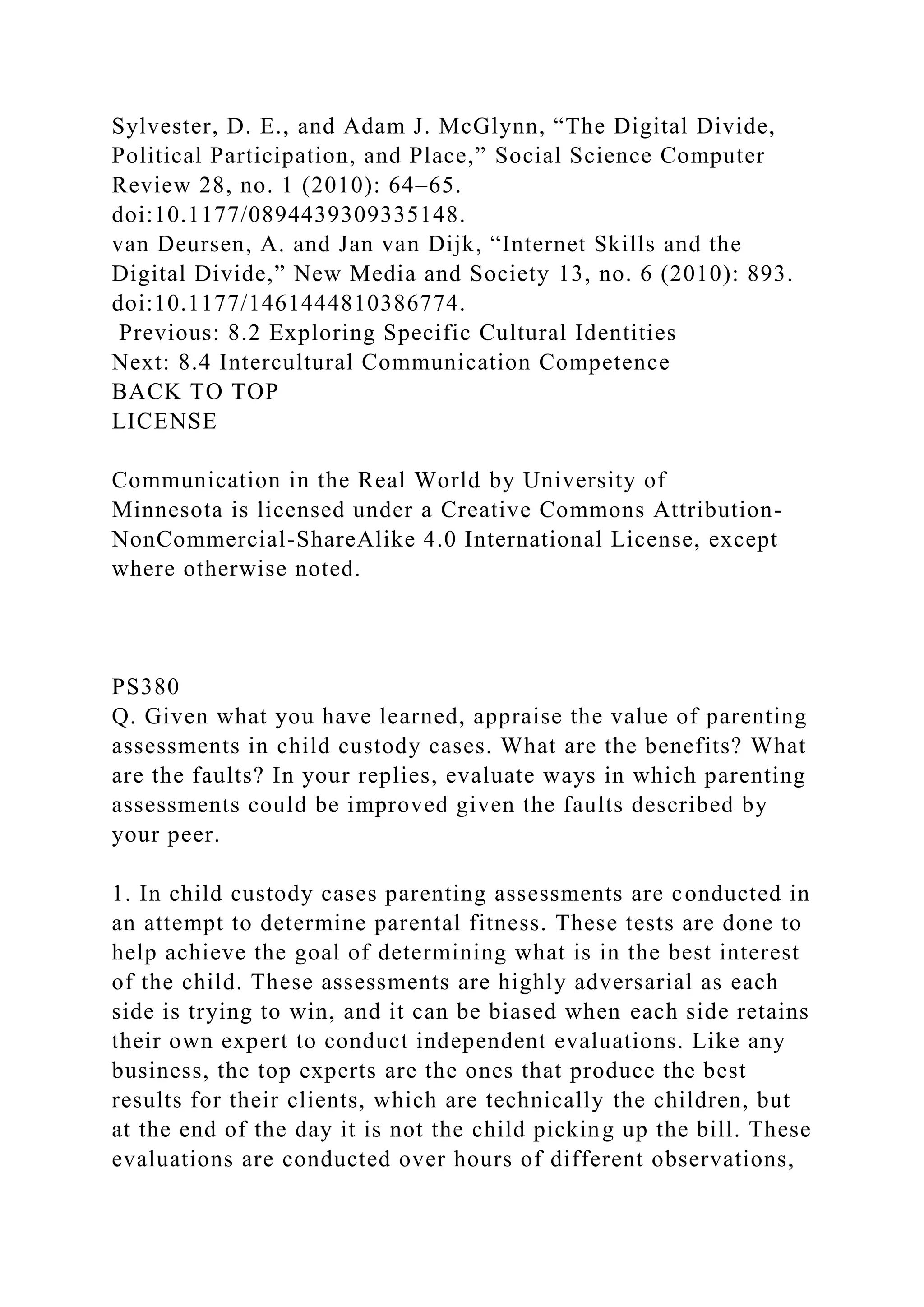 Sylvester, D. E., and Adam J. McGlynn, “The Digital Divide,
Political Participation, and Place,” Social Science Computer
Review 28, no. 1 (2010): 64–65.
doi:10.1177/0894439309335148.
van Deursen, A. and Jan van Dijk, “Internet Skills and the
Digital Divide,” New Media and Society 13, no. 6 (2010): 893.
doi:10.1177/1461444810386774.
Previous: 8.2 Exploring Specific Cultural Identities
Next: 8.4 Intercultural Communication Competence
BACK TO TOP
LICENSE
Communication in the Real World by University of
Minnesota is licensed under a Creative Commons Attribution-
NonCommercial-ShareAlike 4.0 International License, except
where otherwise noted.
PS380
Q. Given what you have learned, appraise the value of parenting
assessments in child custody cases. What are the benefits? What
are the faults? In your replies, evaluate ways in which parenting
assessments could be improved given the faults described by
your peer.
1. In child custody cases parenting assessments are conducted in
an attempt to determine parental fitness. These tests are done to
help achieve the goal of determining what is in the best interest
of the child. These assessments are highly adversarial as each
side is trying to win, and it can be biased when each side retains
their own expert to conduct independent evaluations. Like any
business, the top experts are the ones that produce the best
results for their clients, which are technically the children, but
at the end of the day it is not the child picking up the bill. These
evaluations are conducted over hours of different observations,
 