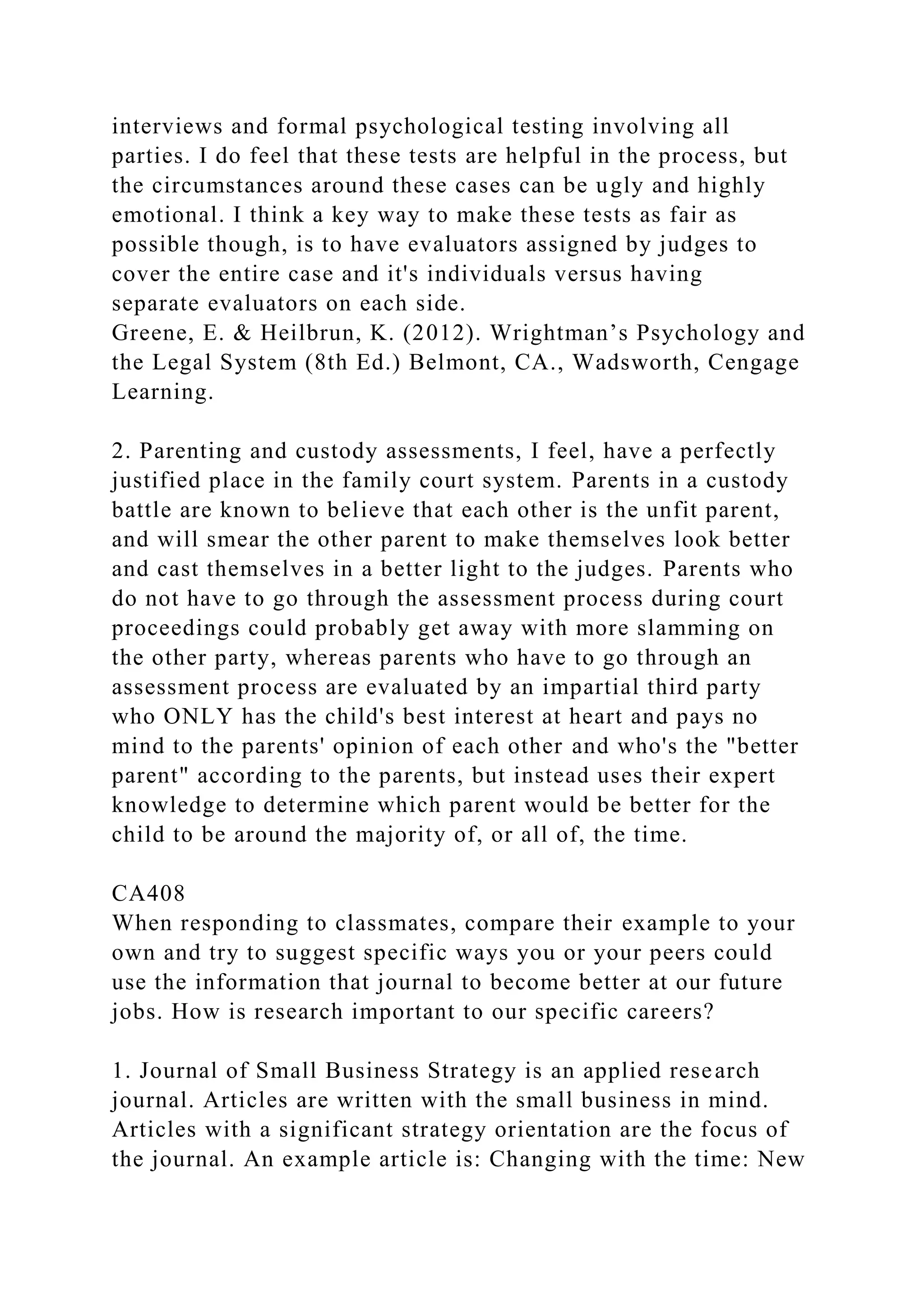 interviews and formal psychological testing involving all
parties. I do feel that these tests are helpful in the process, but
the circumstances around these cases can be ugly and highly
emotional. I think a key way to make these tests as fair as
possible though, is to have evaluators assigned by judges to
cover the entire case and it's individuals versus having
separate evaluators on each side.
Greene, E. & Heilbrun, K. (2012). Wrightman’s Psychology and
the Legal System (8th Ed.) Belmont, CA., Wadsworth, Cengage
Learning.
2. Parenting and custody assessments, I feel, have a perfectly
justified place in the family court system. Parents in a custody
battle are known to believe that each other is the unfit parent,
and will smear the other parent to make themselves look better
and cast themselves in a better light to the judges. Parents who
do not have to go through the assessment process during court
proceedings could probably get away with more slamming on
the other party, whereas parents who have to go through an
assessment process are evaluated by an impartial third party
who ONLY has the child's best interest at heart and pays no
mind to the parents' opinion of each other and who's the "better
parent" according to the parents, but instead uses their expert
knowledge to determine which parent would be better for the
child to be around the majority of, or all of, the time.
CA408
When responding to classmates, compare their example to your
own and try to suggest specific ways you or your peers could
use the information that journal to become better at our future
jobs. How is research important to our specific careers?
1. Journal of Small Business Strategy is an applied research
journal. Articles are written with the small business in mind.
Articles with a significant strategy orientation are the focus of
the journal. An example article is: Changing with the time: New
 