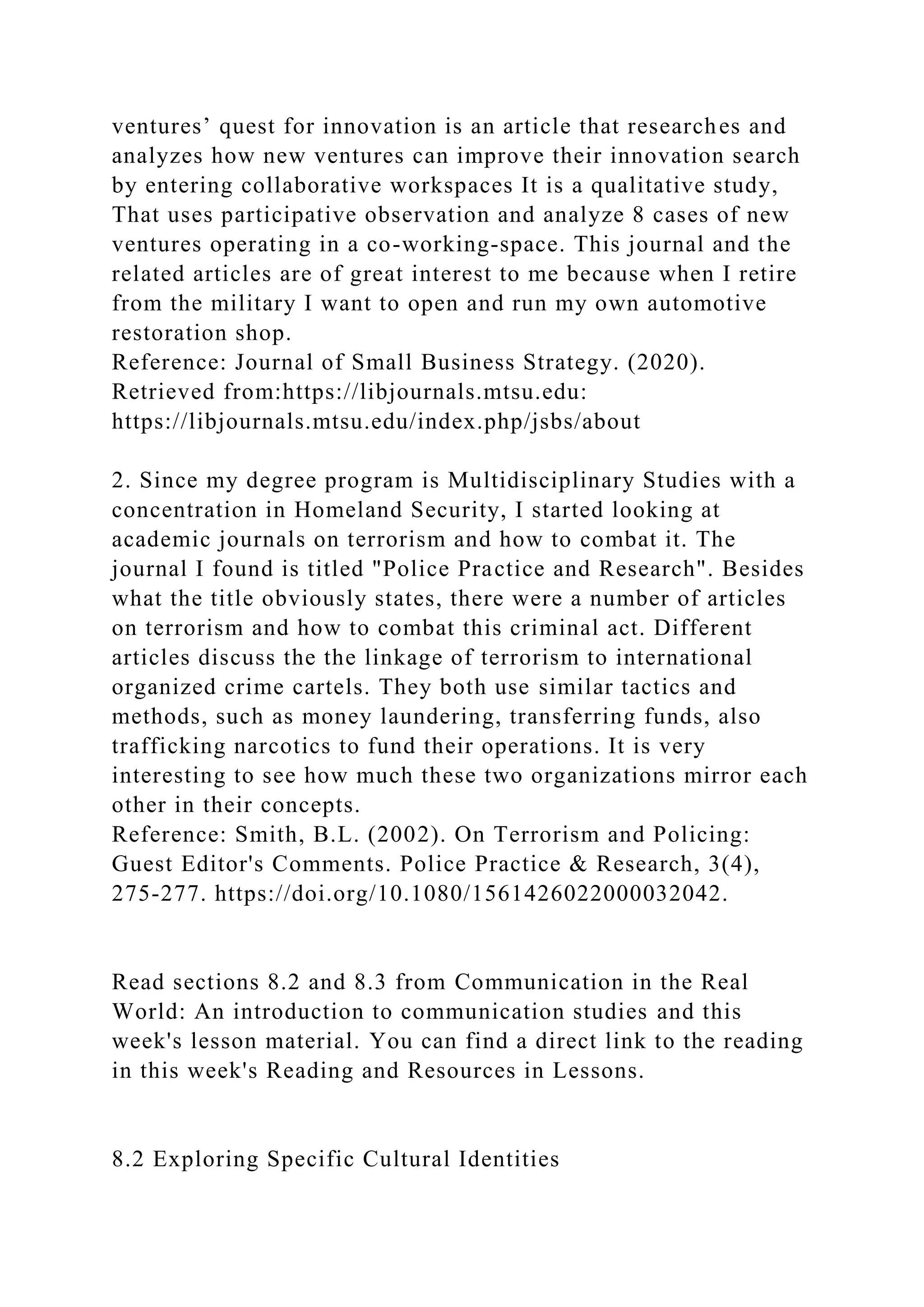 ventures’ quest for innovation is an article that researches and
analyzes how new ventures can improve their innovation search
by entering collaborative workspaces It is a qualitative study,
That uses participative observation and analyze 8 cases of new
ventures operating in a co-working-space. This journal and the
related articles are of great interest to me because when I retire
from the military I want to open and run my own automotive
restoration shop.
Reference: Journal of Small Business Strategy. (2020).
Retrieved from:https://libjournals.mtsu.edu:
https://libjournals.mtsu.edu/index.php/jsbs/about
2. Since my degree program is Multidisciplinary Studies with a
concentration in Homeland Security, I started looking at
academic journals on terrorism and how to combat it. The
journal I found is titled "Police Practice and Research". Besides
what the title obviously states, there were a number of articles
on terrorism and how to combat this criminal act. Different
articles discuss the the linkage of terrorism to international
organized crime cartels. They both use similar tactics and
methods, such as money laundering, transferring funds, also
trafficking narcotics to fund their operations. It is very
interesting to see how much these two organizations mirror each
other in their concepts.
Reference: Smith, B.L. (2002). On Terrorism and Policing:
Guest Editor's Comments. Police Practice & Research, 3(4),
275-277. https://doi.org/10.1080/1561426022000032042.
Read sections 8.2 and 8.3 from Communication in the Real
World: An introduction to communication studies and this
week's lesson material. You can find a direct link to the reading
in this week's Reading and Resources in Lessons.
8.2 Exploring Specific Cultural Identities
 