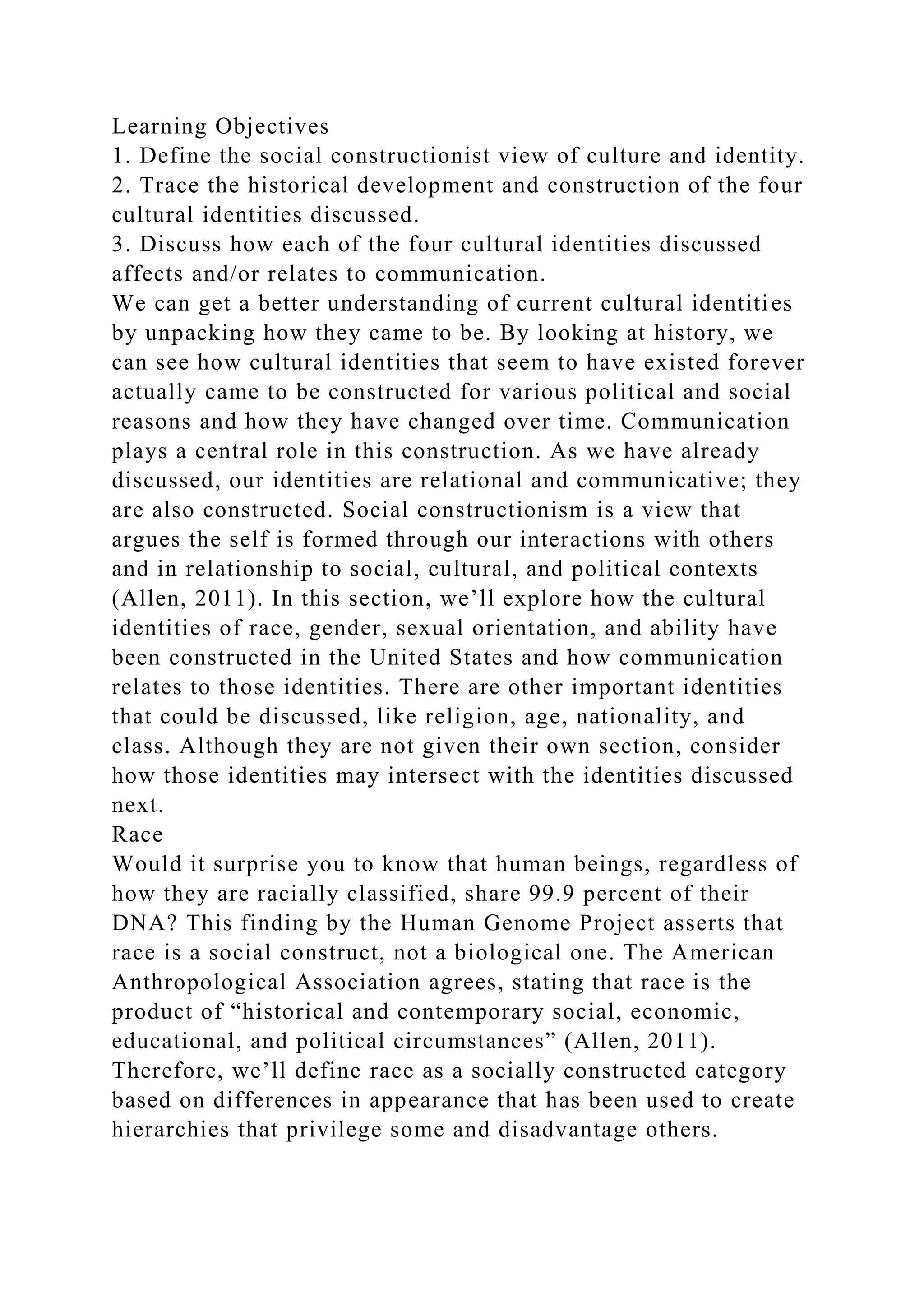 Learning Objectives
1. Define the social constructionist view of culture and identity.
2. Trace the historical development and construction of the four
cultural identities discussed.
3. Discuss how each of the four cultural identities discussed
affects and/or relates to communication.
We can get a better understanding of current cultural identities
by unpacking how they came to be. By looking at history, we
can see how cultural identities that seem to have existed forever
actually came to be constructed for various political and social
reasons and how they have changed over time. Communication
plays a central role in this construction. As we have already
discussed, our identities are relational and communicative; they
are also constructed. Social constructionism is a view that
argues the self is formed through our interactions with others
and in relationship to social, cultural, and political contexts
(Allen, 2011). In this section, we’ll explore how the cultural
identities of race, gender, sexual orientation, and ability have
been constructed in the United States and how communication
relates to those identities. There are other important identities
that could be discussed, like religion, age, nationality, and
class. Although they are not given their own section, consider
how those identities may intersect with the identities discussed
next.
Race
Would it surprise you to know that human beings, regardless of
how they are racially classified, share 99.9 percent of their
DNA? This finding by the Human Genome Project asserts that
race is a social construct, not a biological one. The American
Anthropological Association agrees, stating that race is the
product of “historical and contemporary social, economic,
educational, and political circumstances” (Allen, 2011).
Therefore, we’ll define race as a socially constructed category
based on differences in appearance that has been used to create
hierarchies that privilege some and disadvantage others.
 