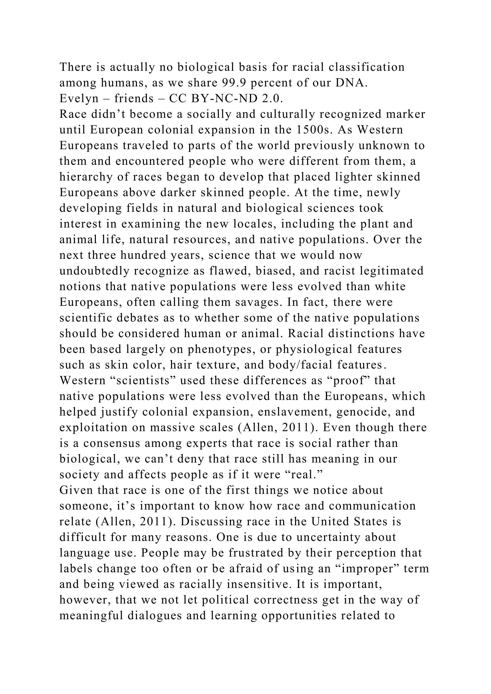 There is actually no biological basis for racial classification
among humans, as we share 99.9 percent of our DNA.
Evelyn – friends – CC BY-NC-ND 2.0.
Race didn’t become a socially and culturally recognized marker
until European colonial expansion in the 1500s. As Western
Europeans traveled to parts of the world previously unknown to
them and encountered people who were different from them, a
hierarchy of races began to develop that placed lighter skinned
Europeans above darker skinned people. At the time, newly
developing fields in natural and biological sciences took
interest in examining the new locales, including the plant and
animal life, natural resources, and native populations. Over the
next three hundred years, science that we would now
undoubtedly recognize as flawed, biased, and racist legitimated
notions that native populations were less evolved than white
Europeans, often calling them savages. In fact, there were
scientific debates as to whether some of the native populations
should be considered human or animal. Racial distinctions have
been based largely on phenotypes, or physiological features
such as skin color, hair texture, and body/facial features.
Western “scientists” used these differences as “proof” that
native populations were less evolved than the Europeans, which
helped justify colonial expansion, enslavement, genocide, and
exploitation on massive scales (Allen, 2011). Even though there
is a consensus among experts that race is social rather than
biological, we can’t deny that race still has meaning in our
society and affects people as if it were “real.”
Given that race is one of the first things we notice about
someone, it’s important to know how race and communication
relate (Allen, 2011). Discussing race in the United States is
difficult for many reasons. One is due to uncertainty about
language use. People may be frustrated by their perception that
labels change too often or be afraid of using an “improper” term
and being viewed as racially insensitive. It is important,
however, that we not let political correctness get in the way of
meaningful dialogues and learning opportunities related to
 