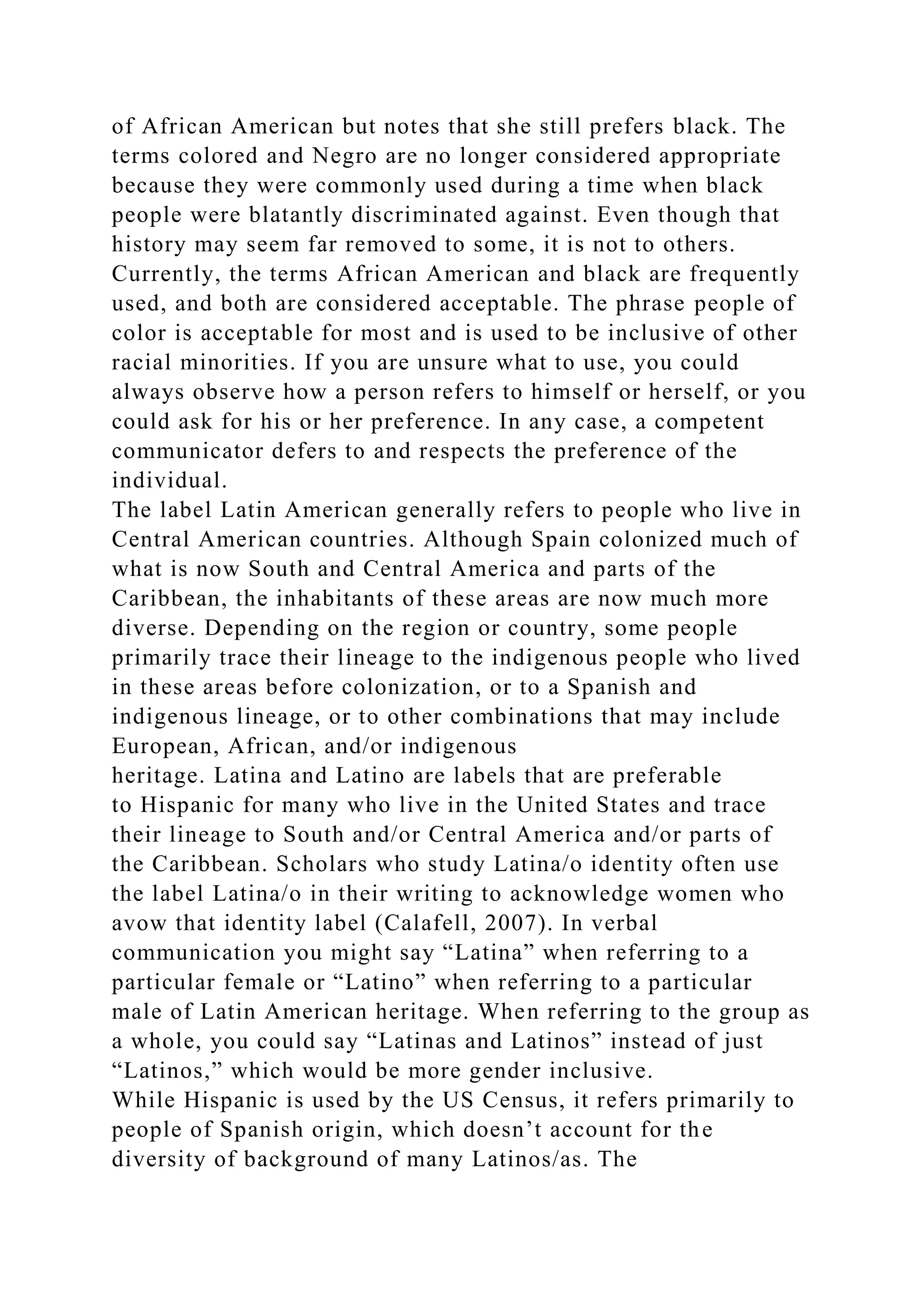 of African American but notes that she still prefers black. The
terms colored and Negro are no longer considered appropriate
because they were commonly used during a time when black
people were blatantly discriminated against. Even though that
history may seem far removed to some, it is not to others.
Currently, the terms African American and black are frequently
used, and both are considered acceptable. The phrase people of
color is acceptable for most and is used to be inclusive of other
racial minorities. If you are unsure what to use, you could
always observe how a person refers to himself or herself, or you
could ask for his or her preference. In any case, a competent
communicator defers to and respects the preference of the
individual.
The label Latin American generally refers to people who live in
Central American countries. Although Spain colonized much of
what is now South and Central America and parts of the
Caribbean, the inhabitants of these areas are now much more
diverse. Depending on the region or country, some people
primarily trace their lineage to the indigenous people who lived
in these areas before colonization, or to a Spanish and
indigenous lineage, or to other combinations that may include
European, African, and/or indigenous
heritage. Latina and Latino are labels that are preferable
to Hispanic for many who live in the United States and trace
their lineage to South and/or Central America and/or parts of
the Caribbean. Scholars who study Latina/o identity often use
the label Latina/o in their writing to acknowledge women who
avow that identity label (Calafell, 2007). In verbal
communication you might say “Latina” when referring to a
particular female or “Latino” when referring to a particular
male of Latin American heritage. When referring to the group as
a whole, you could say “Latinas and Latinos” instead of just
“Latinos,” which would be more gender inclusive.
While Hispanic is used by the US Census, it refers primarily to
people of Spanish origin, which doesn’t account for the
diversity of background of many Latinos/as. The
 