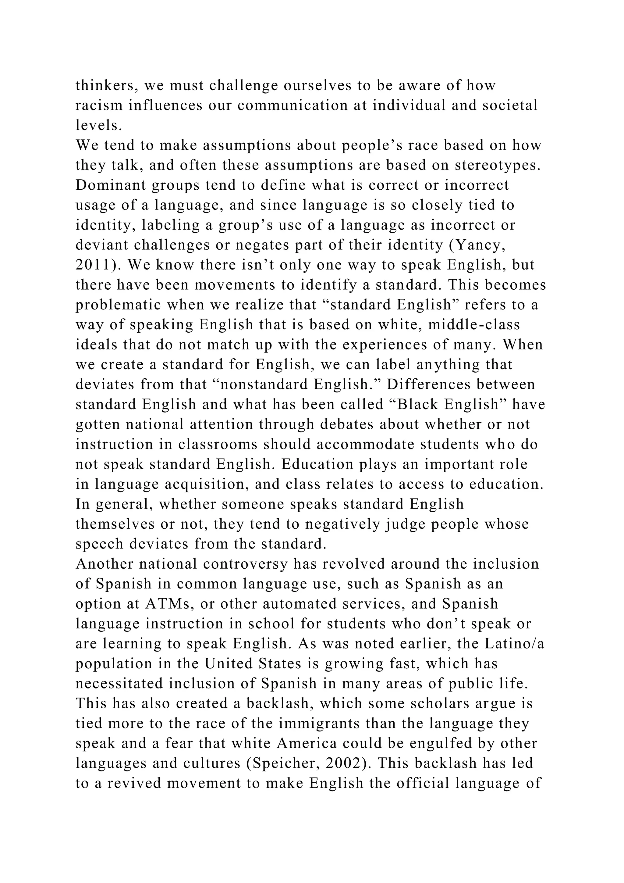 thinkers, we must challenge ourselves to be aware of how
racism influences our communication at individual and societal
levels.
We tend to make assumptions about people’s race based on how
they talk, and often these assumptions are based on stereotypes.
Dominant groups tend to define what is correct or incorrect
usage of a language, and since language is so closely tied to
identity, labeling a group’s use of a language as incorrect or
deviant challenges or negates part of their identity (Yancy,
2011). We know there isn’t only one way to speak English, but
there have been movements to identify a standard. This becomes
problematic when we realize that “standard English” refers to a
way of speaking English that is based on white, middle-class
ideals that do not match up with the experiences of many. When
we create a standard for English, we can label anything that
deviates from that “nonstandard English.” Differences between
standard English and what has been called “Black English” have
gotten national attention through debates about whether or not
instruction in classrooms should accommodate students who do
not speak standard English. Education plays an important role
in language acquisition, and class relates to access to education.
In general, whether someone speaks standard English
themselves or not, they tend to negatively judge people whose
speech deviates from the standard.
Another national controversy has revolved around the inclusion
of Spanish in common language use, such as Spanish as an
option at ATMs, or other automated services, and Spanish
language instruction in school for students who don’t speak or
are learning to speak English. As was noted earlier, the Latino/a
population in the United States is growing fast, which has
necessitated inclusion of Spanish in many areas of public life.
This has also created a backlash, which some scholars argue is
tied more to the race of the immigrants than the language they
speak and a fear that white America could be engulfed by other
languages and cultures (Speicher, 2002). This backlash has led
to a revived movement to make English the official language of
 