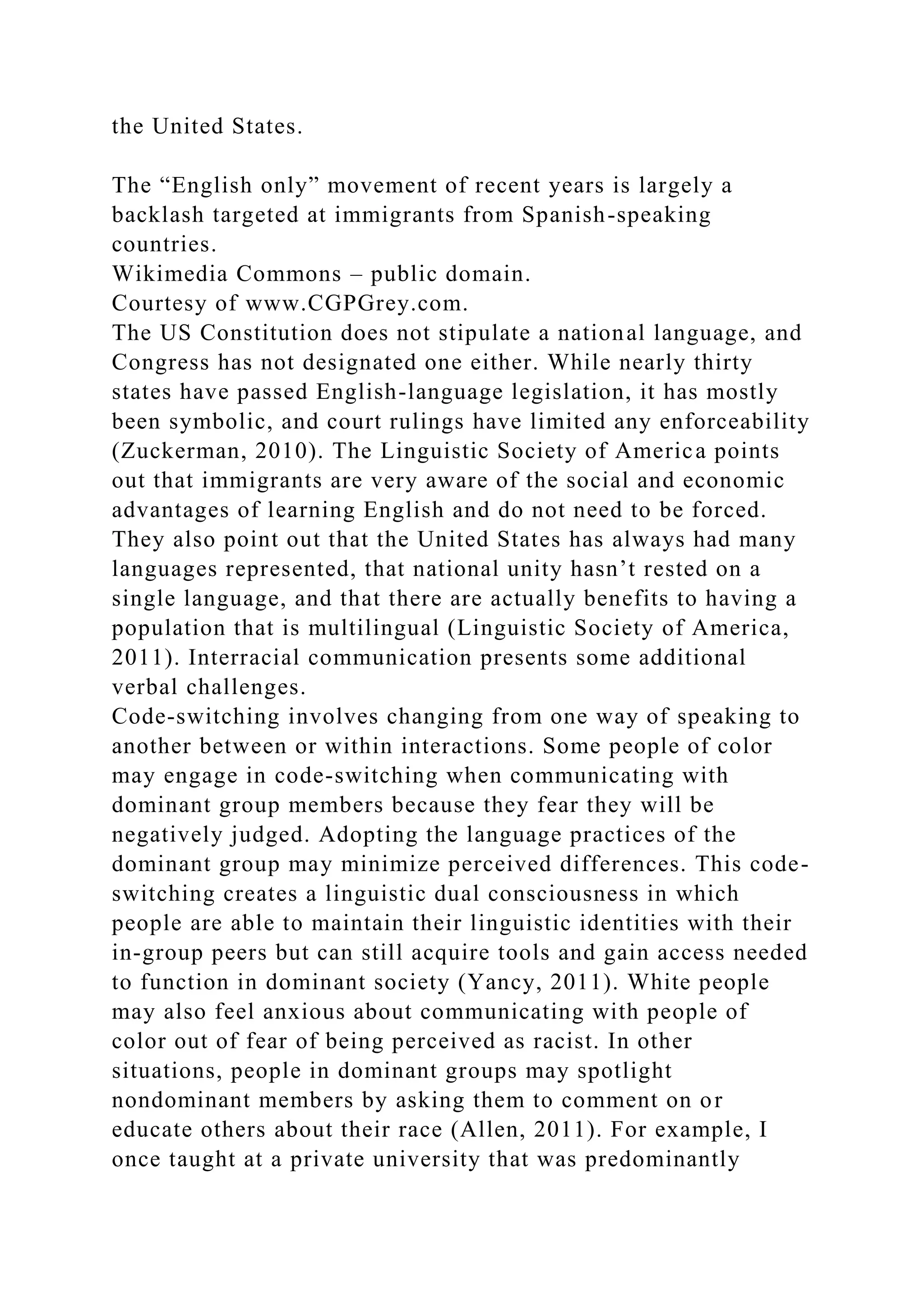 the United States.
The “English only” movement of recent years is largely a
backlash targeted at immigrants from Spanish-speaking
countries.
Wikimedia Commons – public domain.
Courtesy of www.CGPGrey.com.
The US Constitution does not stipulate a national language, and
Congress has not designated one either. While nearly thirty
states have passed English-language legislation, it has mostly
been symbolic, and court rulings have limited any enforceability
(Zuckerman, 2010). The Linguistic Society of America points
out that immigrants are very aware of the social and economic
advantages of learning English and do not need to be forced.
They also point out that the United States has always had many
languages represented, that national unity hasn’t rested on a
single language, and that there are actually benefits to having a
population that is multilingual (Linguistic Society of America,
2011). Interracial communication presents some additional
verbal challenges.
Code-switching involves changing from one way of speaking to
another between or within interactions. Some people of color
may engage in code-switching when communicating with
dominant group members because they fear they will be
negatively judged. Adopting the language practices of the
dominant group may minimize perceived differences. This code-
switching creates a linguistic dual consciousness in which
people are able to maintain their linguistic identities with their
in-group peers but can still acquire tools and gain access needed
to function in dominant society (Yancy, 2011). White people
may also feel anxious about communicating with people of
color out of fear of being perceived as racist. In other
situations, people in dominant groups may spotlight
nondominant members by asking them to comment on or
educate others about their race (Allen, 2011). For example, I
once taught at a private university that was predominantly
 