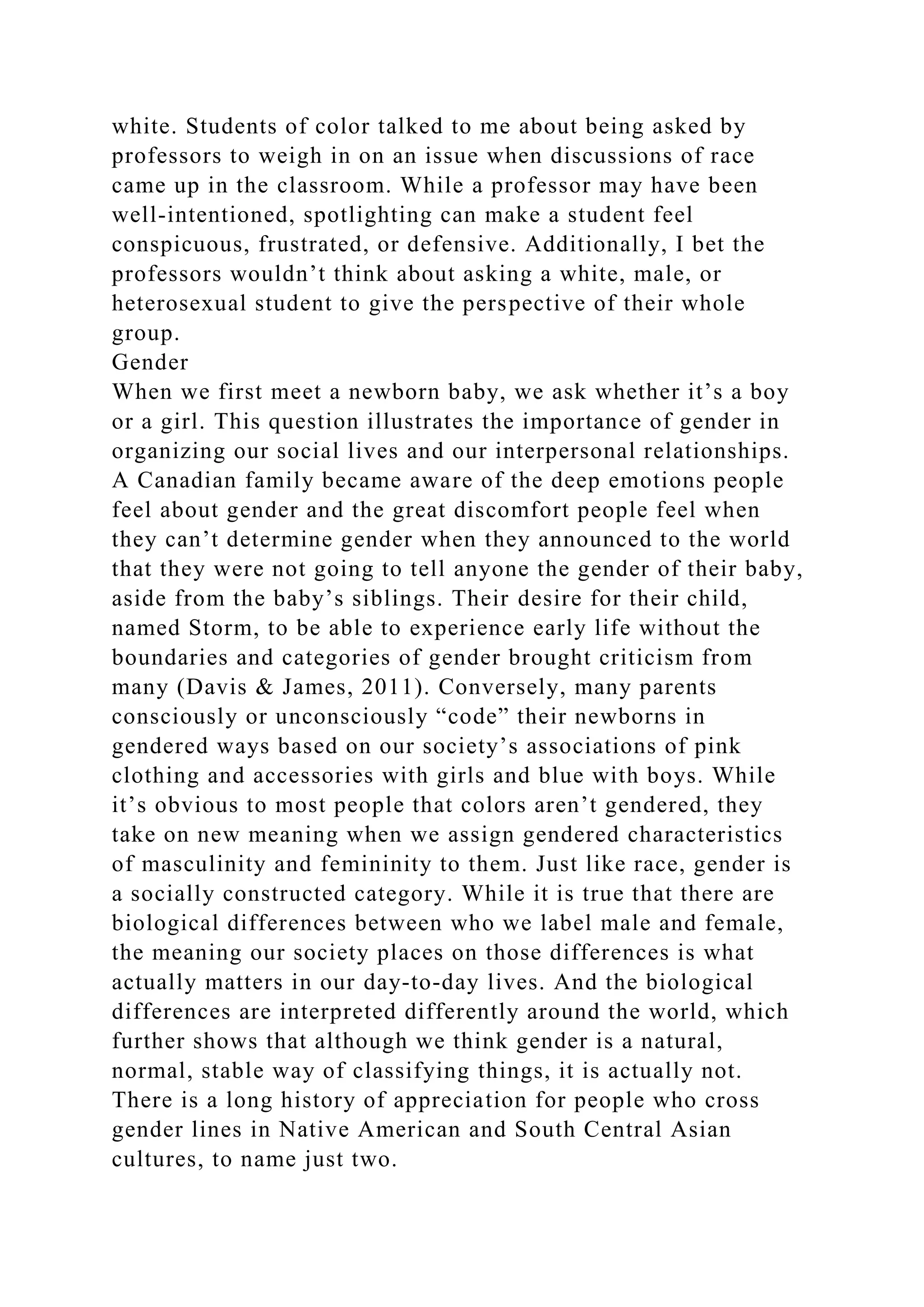 white. Students of color talked to me about being asked by
professors to weigh in on an issue when discussions of race
came up in the classroom. While a professor may have been
well-intentioned, spotlighting can make a student feel
conspicuous, frustrated, or defensive. Additionally, I bet the
professors wouldn’t think about asking a white, male, or
heterosexual student to give the perspective of their whole
group.
Gender
When we first meet a newborn baby, we ask whether it’s a boy
or a girl. This question illustrates the importance of gender in
organizing our social lives and our interpersonal relationships.
A Canadian family became aware of the deep emotions people
feel about gender and the great discomfort people feel when
they can’t determine gender when they announced to the world
that they were not going to tell anyone the gender of their baby,
aside from the baby’s siblings. Their desire for their child,
named Storm, to be able to experience early life without the
boundaries and categories of gender brought criticism from
many (Davis & James, 2011). Conversely, many parents
consciously or unconsciously “code” their newborns in
gendered ways based on our society’s associations of pink
clothing and accessories with girls and blue with boys. While
it’s obvious to most people that colors aren’t gendered, they
take on new meaning when we assign gendered characteristics
of masculinity and femininity to them. Just like race, gender is
a socially constructed category. While it is true that there are
biological differences between who we label male and female,
the meaning our society places on those differences is what
actually matters in our day-to-day lives. And the biological
differences are interpreted differently around the world, which
further shows that although we think gender is a natural,
normal, stable way of classifying things, it is actually not.
There is a long history of appreciation for people who cross
gender lines in Native American and South Central Asian
cultures, to name just two.
 