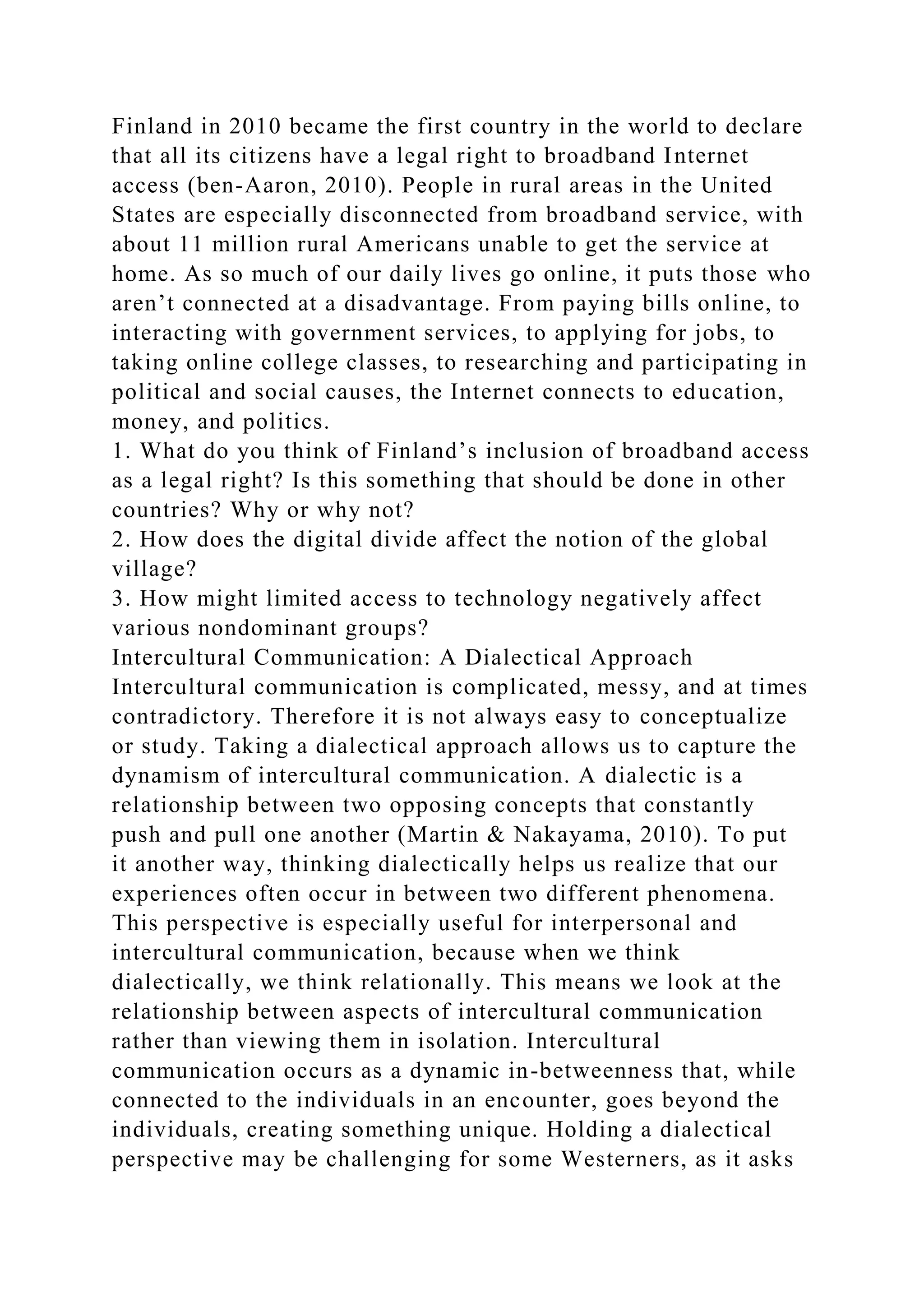 Finland in 2010 became the first country in the world to declare
that all its citizens have a legal right to broadband Internet
access (ben-Aaron, 2010). People in rural areas in the United
States are especially disconnected from broadband service, with
about 11 million rural Americans unable to get the service at
home. As so much of our daily lives go online, it puts those who
aren’t connected at a disadvantage. From paying bills online, to
interacting with government services, to applying for jobs, to
taking online college classes, to researching and participating in
political and social causes, the Internet connects to education,
money, and politics.
1. What do you think of Finland’s inclusion of broadband access
as a legal right? Is this something that should be done in other
countries? Why or why not?
2. How does the digital divide affect the notion of the global
village?
3. How might limited access to technology negatively affect
various nondominant groups?
Intercultural Communication: A Dialectical Approach
Intercultural communication is complicated, messy, and at times
contradictory. Therefore it is not always easy to conceptualize
or study. Taking a dialectical approach allows us to capture the
dynamism of intercultural communication. A dialectic is a
relationship between two opposing concepts that constantly
push and pull one another (Martin & Nakayama, 2010). To put
it another way, thinking dialectically helps us realize that our
experiences often occur in between two different phenomena.
This perspective is especially useful for interpersonal and
intercultural communication, because when we think
dialectically, we think relationally. This means we look at the
relationship between aspects of intercultural communication
rather than viewing them in isolation. Intercultural
communication occurs as a dynamic in-betweenness that, while
connected to the individuals in an encounter, goes beyond the
individuals, creating something unique. Holding a dialectical
perspective may be challenging for some Westerners, as it asks
 