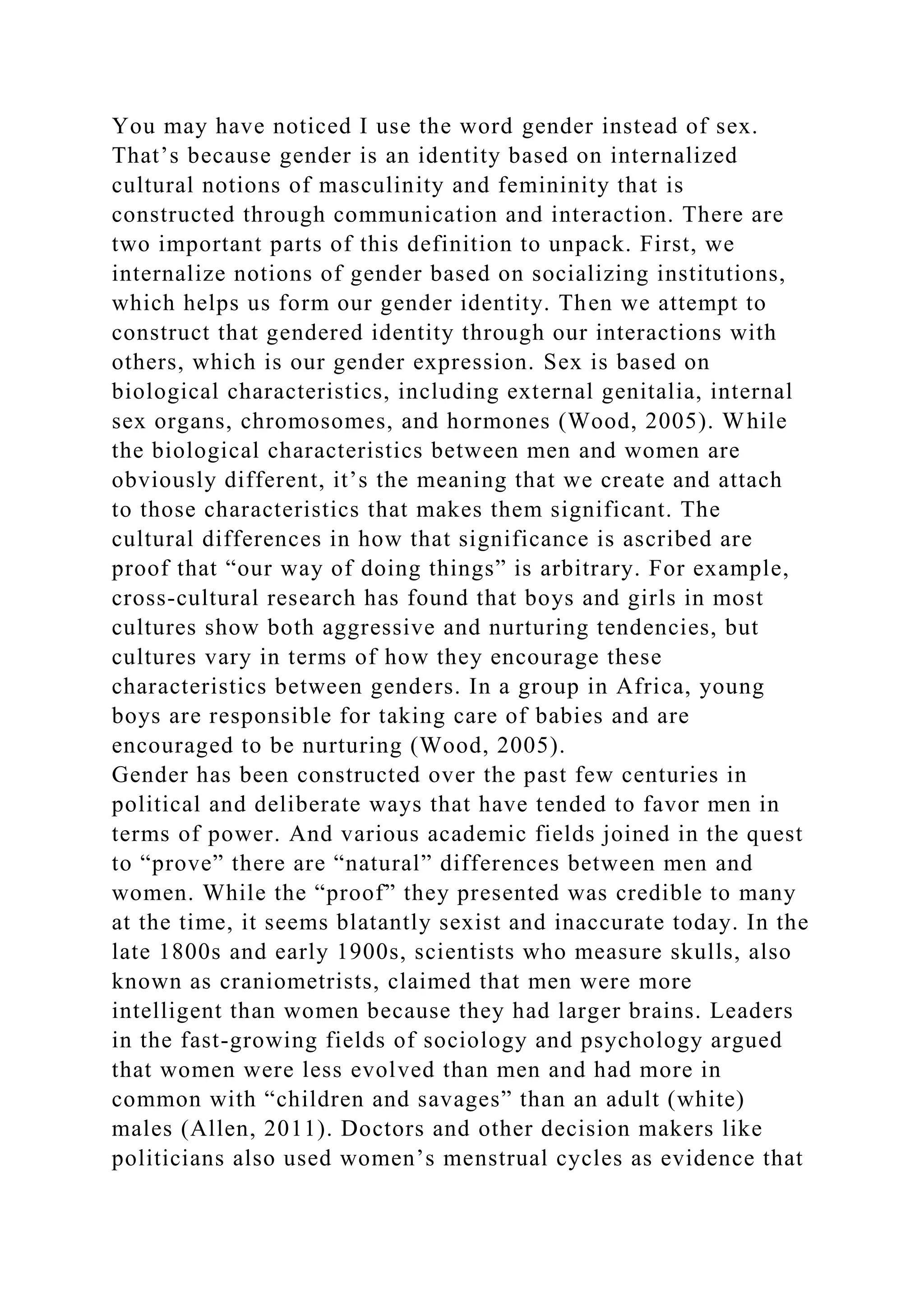 You may have noticed I use the word gender instead of sex.
That’s because gender is an identity based on internalized
cultural notions of masculinity and femininity that is
constructed through communication and interaction. There are
two important parts of this definition to unpack. First, we
internalize notions of gender based on socializing institutions,
which helps us form our gender identity. Then we attempt to
construct that gendered identity through our interactions with
others, which is our gender expression. Sex is based on
biological characteristics, including external genitalia, internal
sex organs, chromosomes, and hormones (Wood, 2005). While
the biological characteristics between men and women are
obviously different, it’s the meaning that we create and attach
to those characteristics that makes them significant. The
cultural differences in how that significance is ascribed are
proof that “our way of doing things” is arbitrary. For example,
cross-cultural research has found that boys and girls in most
cultures show both aggressive and nurturing tendencies, but
cultures vary in terms of how they encourage these
characteristics between genders. In a group in Africa, young
boys are responsible for taking care of babies and are
encouraged to be nurturing (Wood, 2005).
Gender has been constructed over the past few centuries in
political and deliberate ways that have tended to favor men in
terms of power. And various academic fields joined in the quest
to “prove” there are “natural” differences between men and
women. While the “proof” they presented was credible to many
at the time, it seems blatantly sexist and inaccurate today. In the
late 1800s and early 1900s, scientists who measure skulls, also
known as craniometrists, claimed that men were more
intelligent than women because they had larger brains. Leaders
in the fast-growing fields of sociology and psychology argued
that women were less evolved than men and had more in
common with “children and savages” than an adult (white)
males (Allen, 2011). Doctors and other decision makers like
politicians also used women’s menstrual cycles as evidence that
 