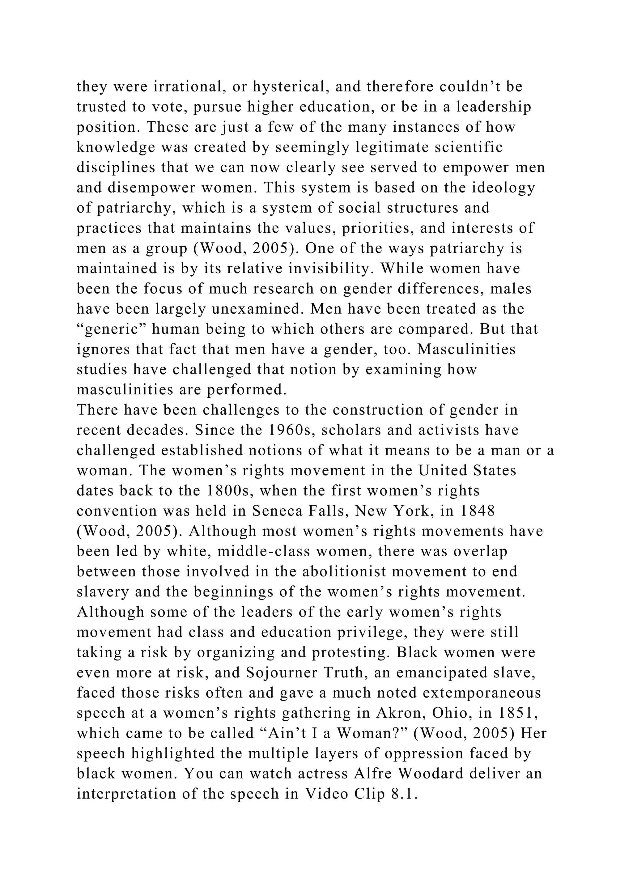 they were irrational, or hysterical, and therefore couldn’t be
trusted to vote, pursue higher education, or be in a leadership
position. These are just a few of the many instances of how
knowledge was created by seemingly legitimate scientific
disciplines that we can now clearly see served to empower men
and disempower women. This system is based on the ideology
of patriarchy, which is a system of social structures and
practices that maintains the values, priorities, and interests of
men as a group (Wood, 2005). One of the ways patriarchy is
maintained is by its relative invisibility. While women have
been the focus of much research on gender differences, males
have been largely unexamined. Men have been treated as the
“generic” human being to which others are compared. But that
ignores that fact that men have a gender, too. Masculinities
studies have challenged that notion by examining how
masculinities are performed.
There have been challenges to the construction of gender in
recent decades. Since the 1960s, scholars and activists have
challenged established notions of what it means to be a man or a
woman. The women’s rights movement in the United States
dates back to the 1800s, when the first women’s rights
convention was held in Seneca Falls, New York, in 1848
(Wood, 2005). Although most women’s rights movements have
been led by white, middle-class women, there was overlap
between those involved in the abolitionist movement to end
slavery and the beginnings of the women’s rights movement.
Although some of the leaders of the early women’s rights
movement had class and education privilege, they were still
taking a risk by organizing and protesting. Black women were
even more at risk, and Sojourner Truth, an emancipated slave,
faced those risks often and gave a much noted extemporaneous
speech at a women’s rights gathering in Akron, Ohio, in 1851,
which came to be called “Ain’t I a Woman?” (Wood, 2005) Her
speech highlighted the multiple layers of oppression faced by
black women. You can watch actress Alfre Woodard deliver an
interpretation of the speech in Video Clip 8.1.
 