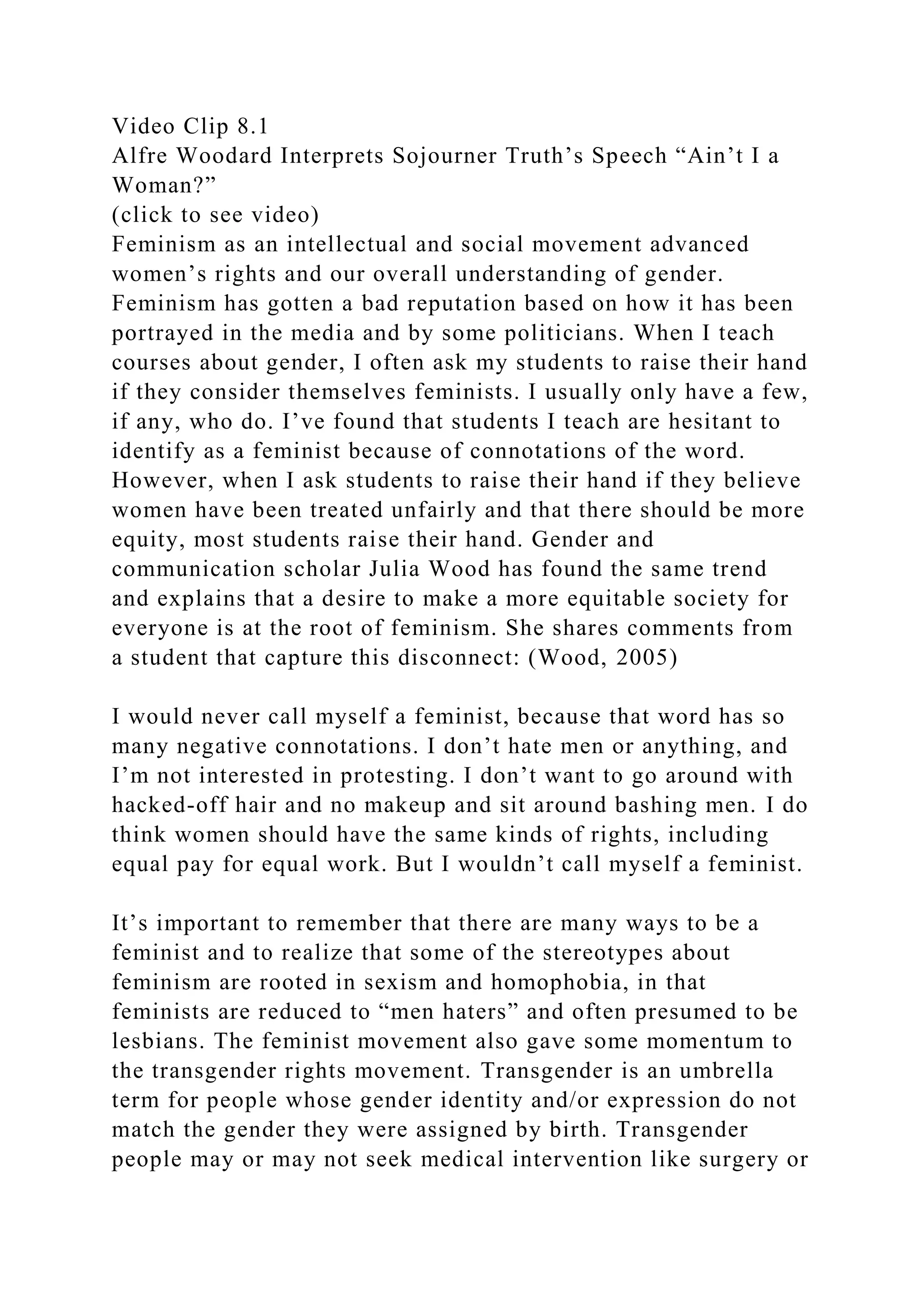 Video Clip 8.1
Alfre Woodard Interprets Sojourner Truth’s Speech “Ain’t I a
Woman?”
(click to see video)
Feminism as an intellectual and social movement advanced
women’s rights and our overall understanding of gender.
Feminism has gotten a bad reputation based on how it has been
portrayed in the media and by some politicians. When I teach
courses about gender, I often ask my students to raise their hand
if they consider themselves feminists. I usually only have a few,
if any, who do. I’ve found that students I teach are hesitant to
identify as a feminist because of connotations of the word.
However, when I ask students to raise their hand if they believe
women have been treated unfairly and that there should be more
equity, most students raise their hand. Gender and
communication scholar Julia Wood has found the same trend
and explains that a desire to make a more equitable society for
everyone is at the root of feminism. She shares comments from
a student that capture this disconnect: (Wood, 2005)
I would never call myself a feminist, because that word has so
many negative connotations. I don’t hate men or anything, and
I’m not interested in protesting. I don’t want to go around with
hacked-off hair and no makeup and sit around bashing men. I do
think women should have the same kinds of rights, including
equal pay for equal work. But I wouldn’t call myself a feminist.
It’s important to remember that there are many ways to be a
feminist and to realize that some of the stereotypes about
feminism are rooted in sexism and homophobia, in that
feminists are reduced to “men haters” and often presumed to be
lesbians. The feminist movement also gave some momentum to
the transgender rights movement. Transgender is an umbrella
term for people whose gender identity and/or expression do not
match the gender they were assigned by birth. Transgender
people may or may not seek medical intervention like surgery or
 