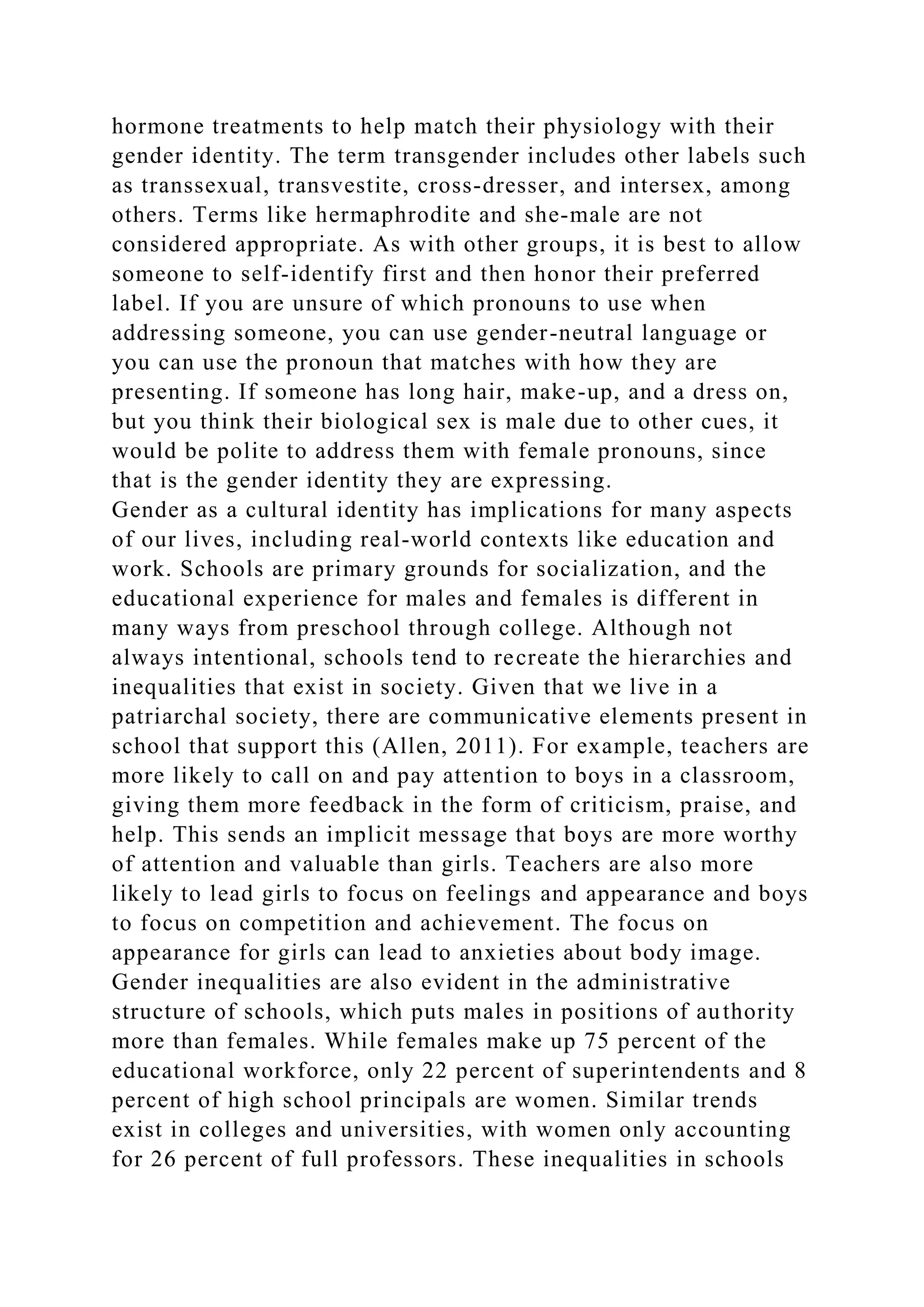 hormone treatments to help match their physiology with their
gender identity. The term transgender includes other labels such
as transsexual, transvestite, cross-dresser, and intersex, among
others. Terms like hermaphrodite and she-male are not
considered appropriate. As with other groups, it is best to allow
someone to self-identify first and then honor their preferred
label. If you are unsure of which pronouns to use when
addressing someone, you can use gender-neutral language or
you can use the pronoun that matches with how they are
presenting. If someone has long hair, make-up, and a dress on,
but you think their biological sex is male due to other cues, it
would be polite to address them with female pronouns, since
that is the gender identity they are expressing.
Gender as a cultural identity has implications for many aspects
of our lives, including real-world contexts like education and
work. Schools are primary grounds for socialization, and the
educational experience for males and females is different in
many ways from preschool through college. Although not
always intentional, schools tend to recreate the hierarchies and
inequalities that exist in society. Given that we live in a
patriarchal society, there are communicative elements present in
school that support this (Allen, 2011). For example, teachers are
more likely to call on and pay attention to boys in a classroom,
giving them more feedback in the form of criticism, praise, and
help. This sends an implicit message that boys are more worthy
of attention and valuable than girls. Teachers are also more
likely to lead girls to focus on feelings and appearance and boys
to focus on competition and achievement. The focus on
appearance for girls can lead to anxieties about body image.
Gender inequalities are also evident in the administrative
structure of schools, which puts males in positions of authority
more than females. While females make up 75 percent of the
educational workforce, only 22 percent of superintendents and 8
percent of high school principals are women. Similar trends
exist in colleges and universities, with women only accounting
for 26 percent of full professors. These inequalities in schools
 