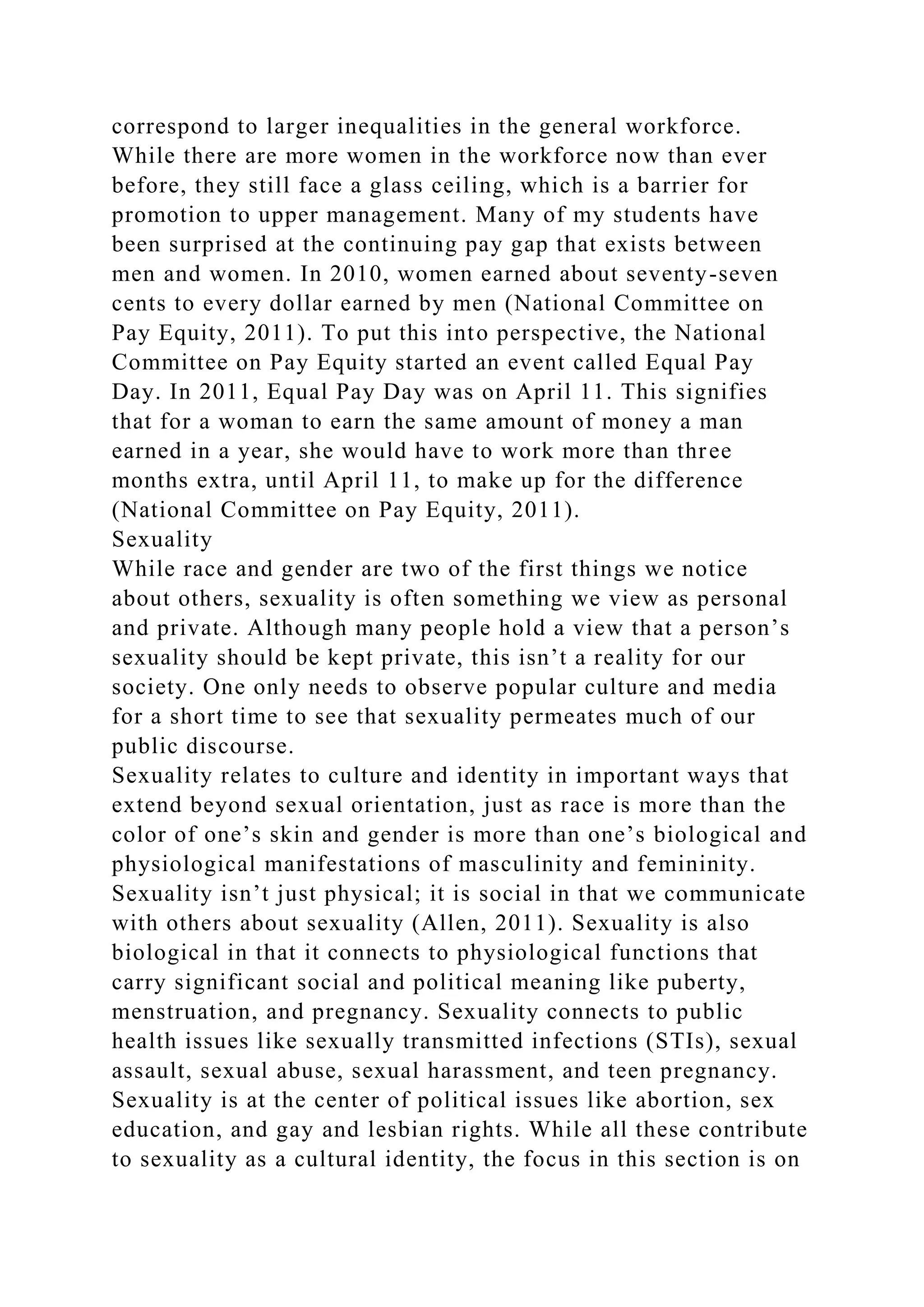correspond to larger inequalities in the general workforce.
While there are more women in the workforce now than ever
before, they still face a glass ceiling, which is a barrier for
promotion to upper management. Many of my students have
been surprised at the continuing pay gap that exists between
men and women. In 2010, women earned about seventy-seven
cents to every dollar earned by men (National Committee on
Pay Equity, 2011). To put this into perspective, the National
Committee on Pay Equity started an event called Equal Pay
Day. In 2011, Equal Pay Day was on April 11. This signifies
that for a woman to earn the same amount of money a man
earned in a year, she would have to work more than three
months extra, until April 11, to make up for the difference
(National Committee on Pay Equity, 2011).
Sexuality
While race and gender are two of the first things we notice
about others, sexuality is often something we view as personal
and private. Although many people hold a view that a person’s
sexuality should be kept private, this isn’t a reality for our
society. One only needs to observe popular culture and media
for a short time to see that sexuality permeates much of our
public discourse.
Sexuality relates to culture and identity in important ways that
extend beyond sexual orientation, just as race is more than the
color of one’s skin and gender is more than one’s biological and
physiological manifestations of masculinity and femininity.
Sexuality isn’t just physical; it is social in that we communicate
with others about sexuality (Allen, 2011). Sexuality is also
biological in that it connects to physiological functions that
carry significant social and political meaning like puberty,
menstruation, and pregnancy. Sexuality connects to public
health issues like sexually transmitted infections (STIs), sexual
assault, sexual abuse, sexual harassment, and teen pregnancy.
Sexuality is at the center of political issues like abortion, sex
education, and gay and lesbian rights. While all these contribute
to sexuality as a cultural identity, the focus in this section is on
 