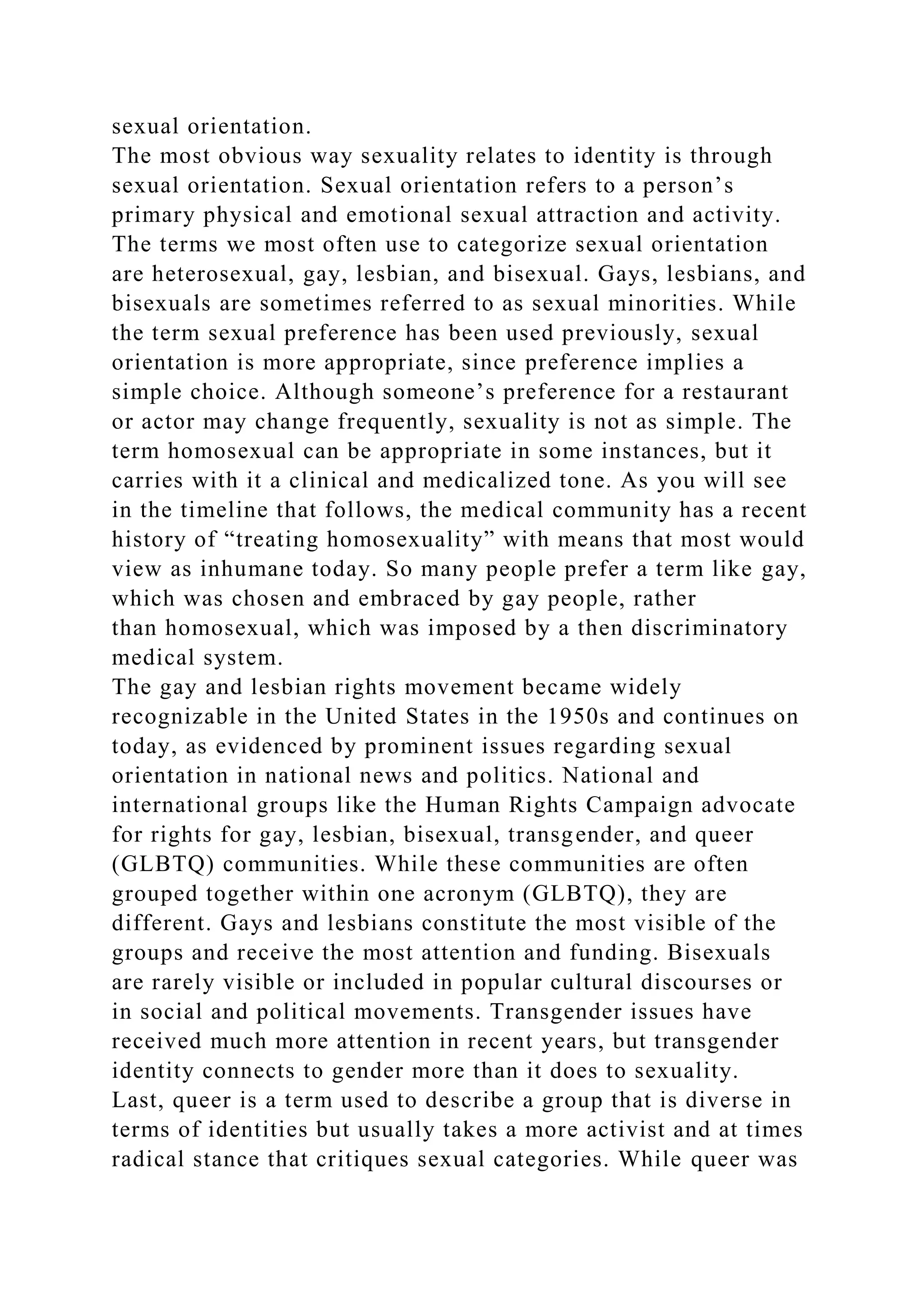 sexual orientation.
The most obvious way sexuality relates to identity is through
sexual orientation. Sexual orientation refers to a person’s
primary physical and emotional sexual attraction and activity.
The terms we most often use to categorize sexual orientation
are heterosexual, gay, lesbian, and bisexual. Gays, lesbians, and
bisexuals are sometimes referred to as sexual minorities. While
the term sexual preference has been used previously, sexual
orientation is more appropriate, since preference implies a
simple choice. Although someone’s preference for a restaurant
or actor may change frequently, sexuality is not as simple. The
term homosexual can be appropriate in some instances, but it
carries with it a clinical and medicalized tone. As you will see
in the timeline that follows, the medical community has a recent
history of “treating homosexuality” with means that most would
view as inhumane today. So many people prefer a term like gay,
which was chosen and embraced by gay people, rather
than homosexual, which was imposed by a then discriminatory
medical system.
The gay and lesbian rights movement became widely
recognizable in the United States in the 1950s and continues on
today, as evidenced by prominent issues regarding sexual
orientation in national news and politics. National and
international groups like the Human Rights Campaign advocate
for rights for gay, lesbian, bisexual, transgender, and queer
(GLBTQ) communities. While these communities are often
grouped together within one acronym (GLBTQ), they are
different. Gays and lesbians constitute the most visible of the
groups and receive the most attention and funding. Bisexuals
are rarely visible or included in popular cultural discourses or
in social and political movements. Transgender issues have
received much more attention in recent years, but transgender
identity connects to gender more than it does to sexuality.
Last, queer is a term used to describe a group that is diverse in
terms of identities but usually takes a more activist and at times
radical stance that critiques sexual categories. While queer was
 