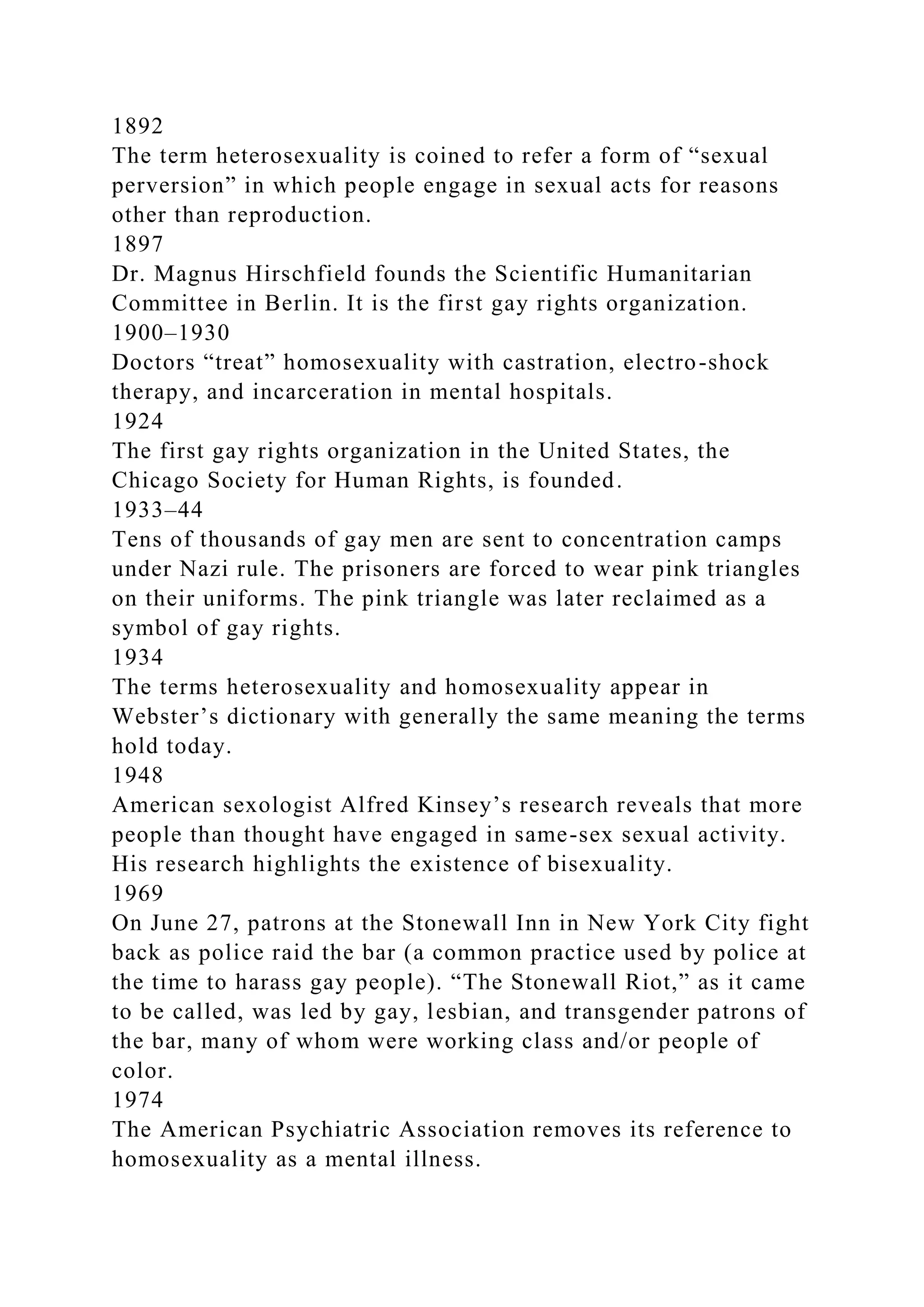 1892
The term heterosexuality is coined to refer a form of “sexual
perversion” in which people engage in sexual acts for reasons
other than reproduction.
1897
Dr. Magnus Hirschfield founds the Scientific Humanitarian
Committee in Berlin. It is the first gay rights organization.
1900–1930
Doctors “treat” homosexuality with castration, electro-shock
therapy, and incarceration in mental hospitals.
1924
The first gay rights organization in the United States, the
Chicago Society for Human Rights, is founded.
1933–44
Tens of thousands of gay men are sent to concentration camps
under Nazi rule. The prisoners are forced to wear pink triangles
on their uniforms. The pink triangle was later reclaimed as a
symbol of gay rights.
1934
The terms heterosexuality and homosexuality appear in
Webster’s dictionary with generally the same meaning the terms
hold today.
1948
American sexologist Alfred Kinsey’s research reveals that more
people than thought have engaged in same-sex sexual activity.
His research highlights the existence of bisexuality.
1969
On June 27, patrons at the Stonewall Inn in New York City fight
back as police raid the bar (a common practice used by police at
the time to harass gay people). “The Stonewall Riot,” as it came
to be called, was led by gay, lesbian, and transgender patrons of
the bar, many of whom were working class and/or people of
color.
1974
The American Psychiatric Association removes its reference to
homosexuality as a mental illness.
 