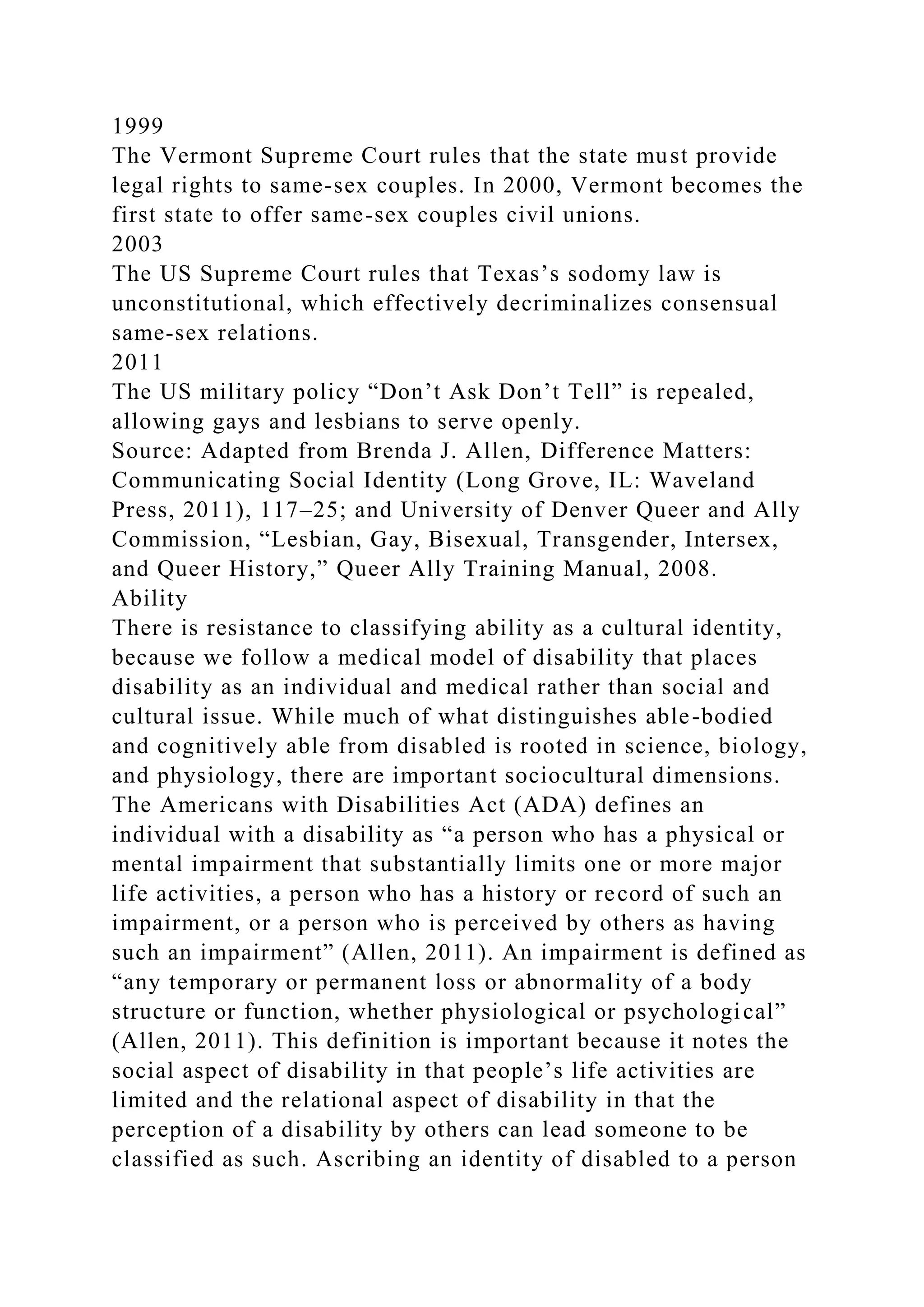 1999
The Vermont Supreme Court rules that the state must provide
legal rights to same-sex couples. In 2000, Vermont becomes the
first state to offer same-sex couples civil unions.
2003
The US Supreme Court rules that Texas’s sodomy law is
unconstitutional, which effectively decriminalizes consensual
same-sex relations.
2011
The US military policy “Don’t Ask Don’t Tell” is repealed,
allowing gays and lesbians to serve openly.
Source: Adapted from Brenda J. Allen, Difference Matters:
Communicating Social Identity (Long Grove, IL: Waveland
Press, 2011), 117–25; and University of Denver Queer and Ally
Commission, “Lesbian, Gay, Bisexual, Transgender, Intersex,
and Queer History,” Queer Ally Training Manual, 2008.
Ability
There is resistance to classifying ability as a cultural identity,
because we follow a medical model of disability that places
disability as an individual and medical rather than social and
cultural issue. While much of what distinguishes able-bodied
and cognitively able from disabled is rooted in science, biology,
and physiology, there are important sociocultural dimensions.
The Americans with Disabilities Act (ADA) defines an
individual with a disability as “a person who has a physical or
mental impairment that substantially limits one or more major
life activities, a person who has a history or record of such an
impairment, or a person who is perceived by others as having
such an impairment” (Allen, 2011). An impairment is defined as
“any temporary or permanent loss or abnormality of a body
structure or function, whether physiological or psychological”
(Allen, 2011). This definition is important because it notes the
social aspect of disability in that people’s life activities are
limited and the relational aspect of disability in that the
perception of a disability by others can lead someone to be
classified as such. Ascribing an identity of disabled to a person
 