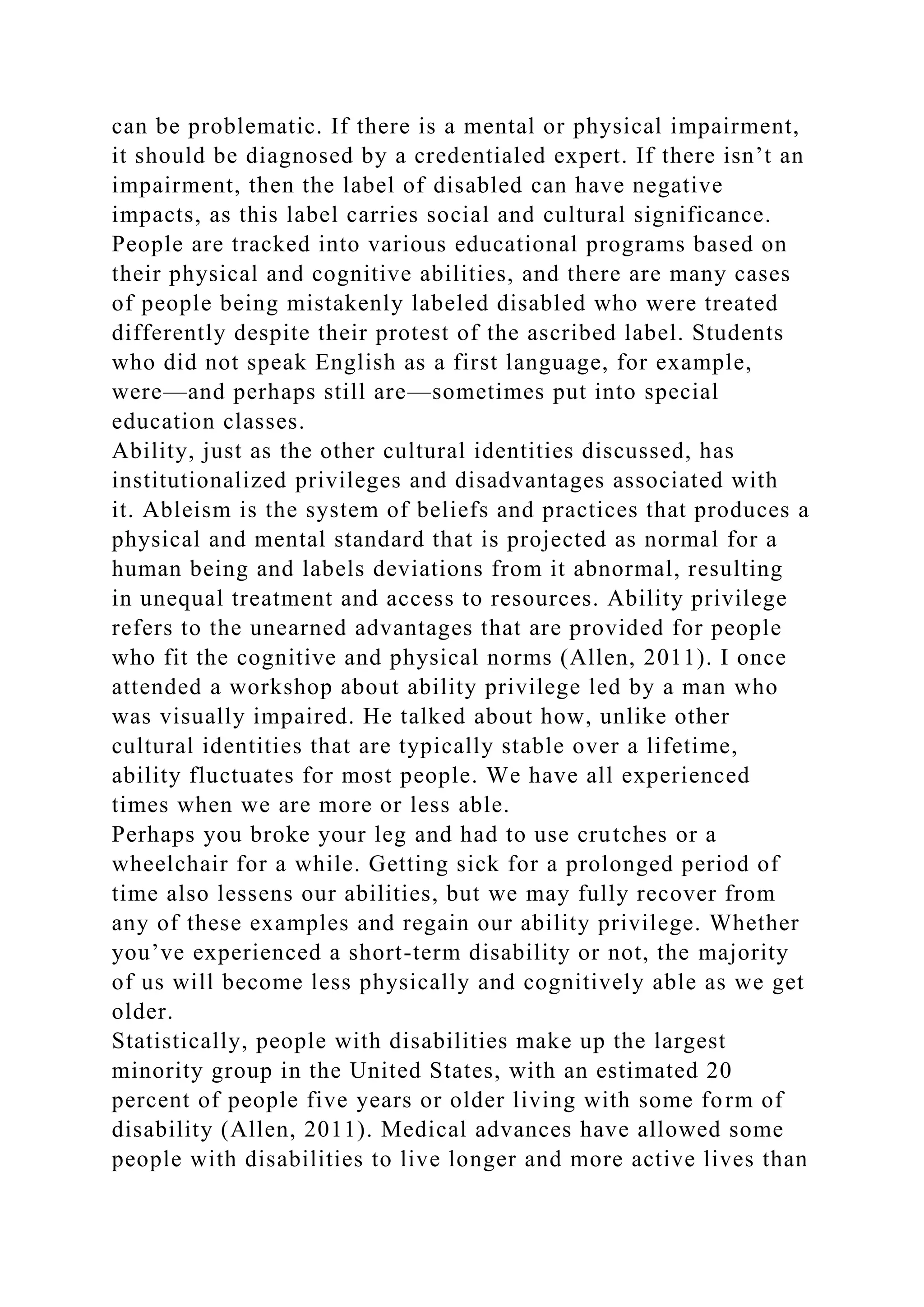 can be problematic. If there is a mental or physical impairment,
it should be diagnosed by a credentialed expert. If there isn’t an
impairment, then the label of disabled can have negative
impacts, as this label carries social and cultural significance.
People are tracked into various educational programs based on
their physical and cognitive abilities, and there are many cases
of people being mistakenly labeled disabled who were treated
differently despite their protest of the ascribed label. Students
who did not speak English as a first language, for example,
were—and perhaps still are—sometimes put into special
education classes.
Ability, just as the other cultural identities discussed, has
institutionalized privileges and disadvantages associated with
it. Ableism is the system of beliefs and practices that produces a
physical and mental standard that is projected as normal for a
human being and labels deviations from it abnormal, resulting
in unequal treatment and access to resources. Ability privilege
refers to the unearned advantages that are provided for people
who fit the cognitive and physical norms (Allen, 2011). I once
attended a workshop about ability privilege led by a man who
was visually impaired. He talked about how, unlike other
cultural identities that are typically stable over a lifetime,
ability fluctuates for most people. We have all experienced
times when we are more or less able.
Perhaps you broke your leg and had to use crutches or a
wheelchair for a while. Getting sick for a prolonged period of
time also lessens our abilities, but we may fully recover from
any of these examples and regain our ability privilege. Whether
you’ve experienced a short-term disability or not, the majority
of us will become less physically and cognitively able as we get
older.
Statistically, people with disabilities make up the largest
minority group in the United States, with an estimated 20
percent of people five years or older living with some form of
disability (Allen, 2011). Medical advances have allowed some
people with disabilities to live longer and more active lives than
 