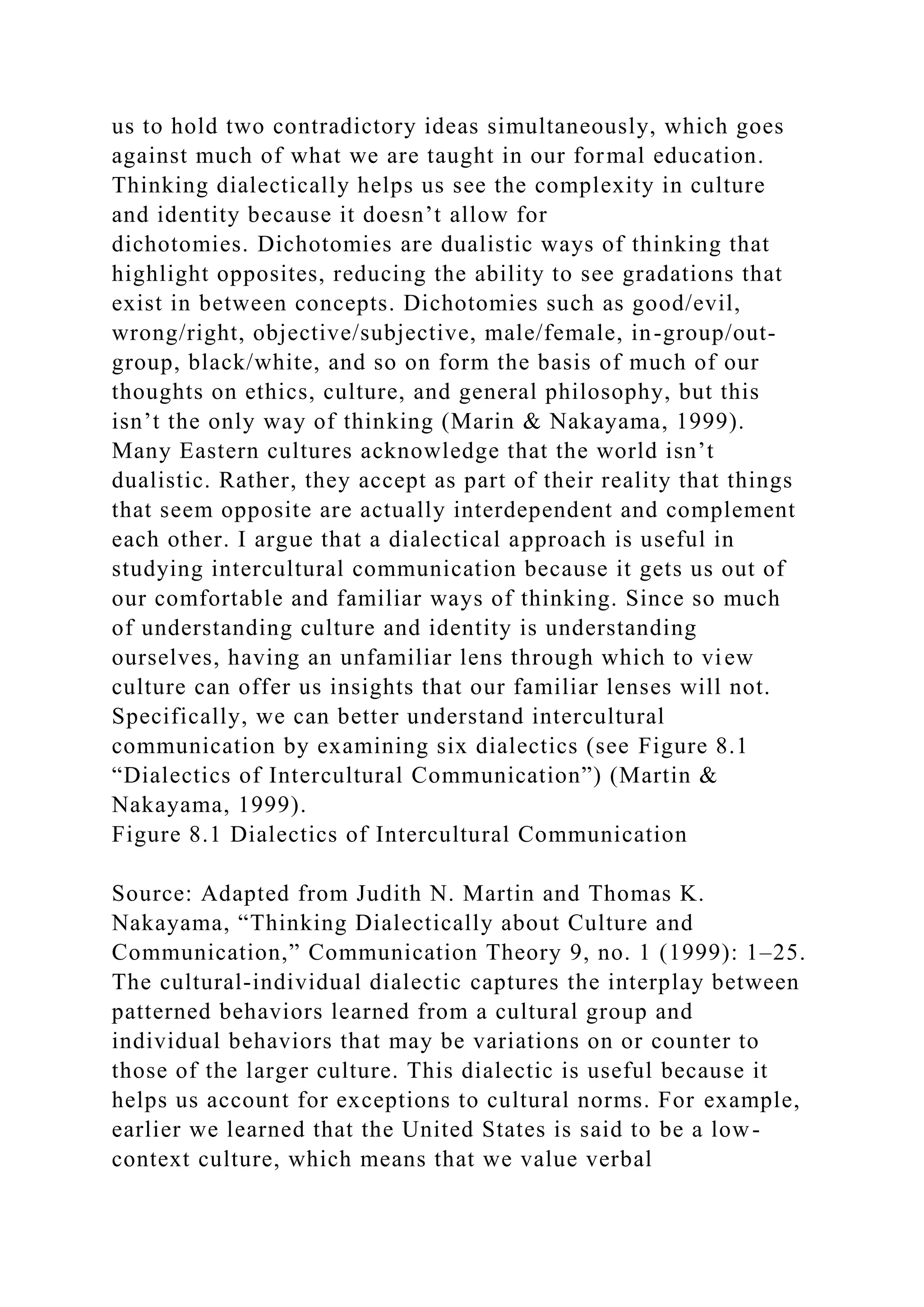 us to hold two contradictory ideas simultaneously, which goes
against much of what we are taught in our formal education.
Thinking dialectically helps us see the complexity in culture
and identity because it doesn’t allow for
dichotomies. Dichotomies are dualistic ways of thinking that
highlight opposites, reducing the ability to see gradations that
exist in between concepts. Dichotomies such as good/evil,
wrong/right, objective/subjective, male/female, in-group/out-
group, black/white, and so on form the basis of much of our
thoughts on ethics, culture, and general philosophy, but this
isn’t the only way of thinking (Marin & Nakayama, 1999).
Many Eastern cultures acknowledge that the world isn’t
dualistic. Rather, they accept as part of their reality that things
that seem opposite are actually interdependent and complement
each other. I argue that a dialectical approach is useful in
studying intercultural communication because it gets us out of
our comfortable and familiar ways of thinking. Since so much
of understanding culture and identity is understanding
ourselves, having an unfamiliar lens through which to view
culture can offer us insights that our familiar lenses will not.
Specifically, we can better understand intercultural
communication by examining six dialectics (see Figure 8.1
“Dialectics of Intercultural Communication”) (Martin &
Nakayama, 1999).
Figure 8.1 Dialectics of Intercultural Communication
Source: Adapted from Judith N. Martin and Thomas K.
Nakayama, “Thinking Dialectically about Culture and
Communication,” Communication Theory 9, no. 1 (1999): 1–25.
The cultural-individual dialectic captures the interplay between
patterned behaviors learned from a cultural group and
individual behaviors that may be variations on or counter to
those of the larger culture. This dialectic is useful because it
helps us account for exceptions to cultural norms. For example,
earlier we learned that the United States is said to be a low-
context culture, which means that we value verbal
 