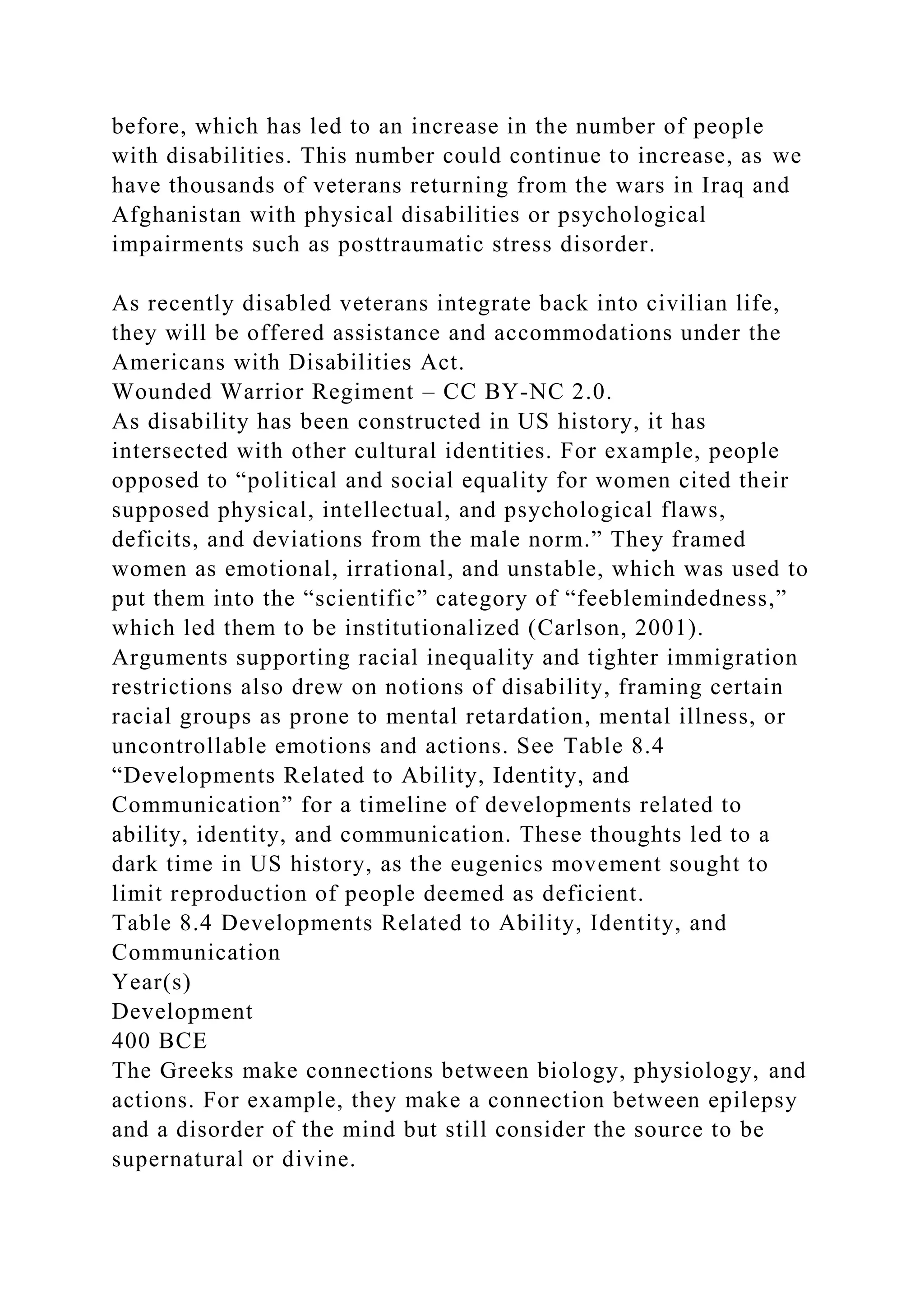 before, which has led to an increase in the number of people
with disabilities. This number could continue to increase, as we
have thousands of veterans returning from the wars in Iraq and
Afghanistan with physical disabilities or psychological
impairments such as posttraumatic stress disorder.
As recently disabled veterans integrate back into civilian life,
they will be offered assistance and accommodations under the
Americans with Disabilities Act.
Wounded Warrior Regiment – CC BY-NC 2.0.
As disability has been constructed in US history, it has
intersected with other cultural identities. For example, people
opposed to “political and social equality for women cited their
supposed physical, intellectual, and psychological flaws,
deficits, and deviations from the male norm.” They framed
women as emotional, irrational, and unstable, which was used to
put them into the “scientific” category of “feeblemindedness,”
which led them to be institutionalized (Carlson, 2001).
Arguments supporting racial inequality and tighter immigration
restrictions also drew on notions of disability, framing certain
racial groups as prone to mental retardation, mental illness, or
uncontrollable emotions and actions. See Table 8.4
“Developments Related to Ability, Identity, and
Communication” for a timeline of developments related to
ability, identity, and communication. These thoughts led to a
dark time in US history, as the eugenics movement sought to
limit reproduction of people deemed as deficient.
Table 8.4 Developments Related to Ability, Identity, and
Communication
Year(s)
Development
400 BCE
The Greeks make connections between biology, physiology, and
actions. For example, they make a connection between epilepsy
and a disorder of the mind but still consider the source to be
supernatural or divine.
 